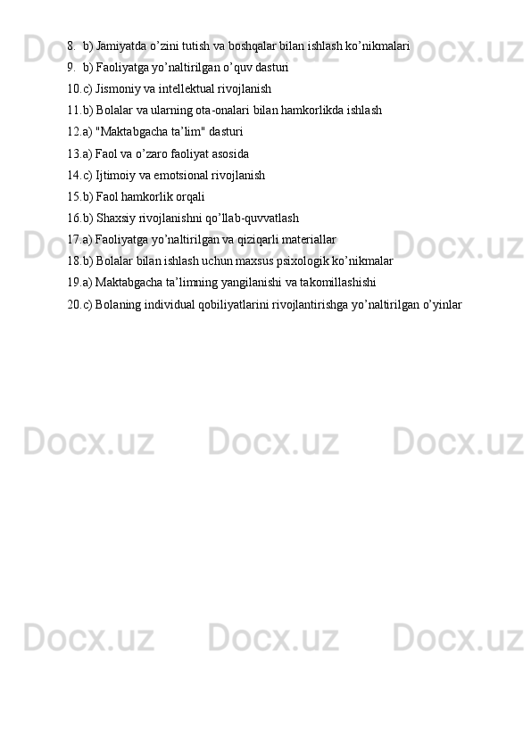 8. b) Jamiyatda o’zini tutish va boshqalar bilan ishlash ko’nikmalari
9. b) Faoliyatga yo’naltirilgan o’quv dasturi
10. c) Jismoniy va intellektual rivojlanish
11. b) Bolalar va ularning ota-onalari bilan hamkorlikda ishlash
12. a) "Maktabgacha ta’lim" dasturi
13. a) Faol va o’zaro faoliyat asosida
14. c) Ijtimoiy va emotsional rivojlanish
15. b) Faol hamkorlik orqali
16. b) Shaxsiy rivojlanishni qo’llab-quvvatlash
17. a) Faoliyatga yo’naltirilgan va qiziqarli materiallar
18. b) Bolalar bilan ishlash uchun maxsus psixologik ko’nikmalar
19. a) Maktabgacha ta’limning yangilanishi va takomillashishi
20. c) Bolaning individual qobiliyatlarini rivojlantirishga yo’naltirilgan o’yinlar 