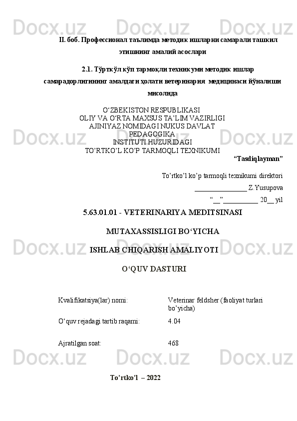 II. боб.  Профессионал таълимда методик ишларни самарали ташкил
этишнинг амалий асослари
2.1. Тўрткўл кўп тармоқли  техникуми методик ишлар
самарадорлигининг амалдаги ҳолати ветеринария  медицинаси йўналиши
мисолида  
O‘ZBEKISTON RESPUBLIKASI 
OLIY VA O‘RTA  M AXSUS   TA’LIM VAZIRLIGI
AJINIYAZ NOMIDAGI NUKUS DAVLAT
PEDAGOGIKA
INSTITUTI HUZURIDAGI
TO’RTKO’L KO’P TARMOQLI TEXNIKUMI
“Tasdiqlayman”
To’rtko’l ko’p tarmoqli texnikumi direktori
_______________ Z.Yusupova
“__”__________ 20 __  yil
5.63.01.01 - VETERINARIY A  MEDITSINASI 
MUTAXASSISLIGI BO‘YIC H A
ISHLAB CHIQARISH AMALIYOTI
O‘QUV DASTURI
 
Kvalifikatsiya(lar) nomi: Veterinar feldsher (faoliyat turlari 
bo’yicha)
O‘quv rejadagi tartib raqami: 4.04
Ajratilgan soat: 468
To’rtko’l  – 2022 