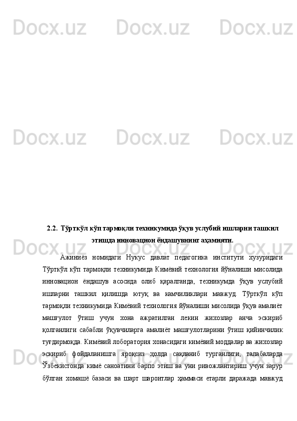 2.2.   Тўрткўл кўп тармоқли техникумида ўқув услубий ишларни ташкил
этишда инновацион ёндашувнинг аҳамияти. 
Ажиниёз   номидаги   Нукус   давлат   педагогика   институти   хузуридаги
Тўрткўл   кўп   тармоқли   техникумида   Кимёвий   технология   йўналиши   мисолида
инновацион   ёндашув   асосида   олиб   қаралганда,   техникумда   ўқув   услубий
ишларни   ташкил   қилишда   ютуқ   ва   камчиликлари   мавжуд.   Тўрткўл   кўп
тармоқли техникумида Кимёвий технология йўналиши мисолида ўқув амалиёт
машғулот   ўтиш   учун   хона   ажратилган   лекин   жихозлар   анча   эскириб
қолганлиги   сабабли   ўқувчиларга   амалиёт   машғулотларини   ўтиш   қийинчилик
туғдирмоқда. Кимёвий лоборатория хонасидаги кимёвий моддалар ва жихозлар
эскириб   фойдаланишга   яроқсиз   ҳолда   сақланиб   турганлиги,   талабаларда
Ўзбекистонда   кимё   саноатини   барпо   этиш   ва   уни   ривожлантириш   учун   зарур
бўлган   хомашё   базаси   ва   шарт   шароитлар   ҳаммаси   етарли   даражада   мавжуд 