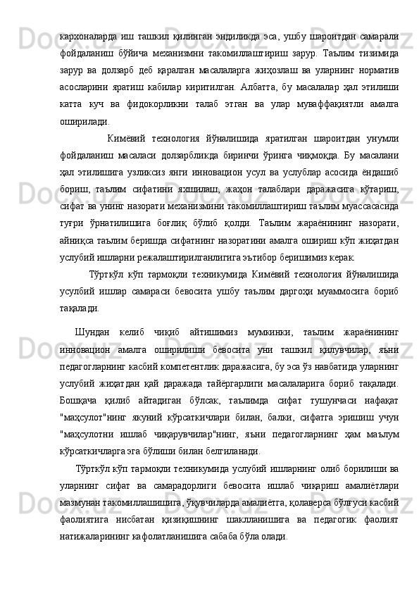 кархоналарда   иш   ташкил   қилинган   эндиликда   эса,   ушбу   шароитдан   самарали
фойдаланиш   бўйича   механизмни   такомиллаштириш   зарур.   Таълим   тизимида
зарур   ва   долзарб   деб   қаралган   масалаларга   жиҳозлаш   ва   уларнинг   норматив
асосларини   яратиш   кабилар   киритилган.   Албатта,   бу   масалалар   ҳал   этилиши
катта   куч   ва   фидокорликни   талаб   этган   ва   улар   муваффақиятли   амалга
оширилади.     
              Кимёвий   технология   йўналишида   яратилган   шароитдан   унумли
фойдаланиш   масаласи   долзарбликда   биринчи   ўринга   чиқмоқда.   Бу   масалани
ҳал   этилишига   узликсиз   янги   инновацион   усул   ва   услублар   асосида   ёндашиб
бориш,   таълим   сифатини   яхшилаш,   жаҳон   талаблари   даражасига   кўтариш,
сифат ва унинг назорати механизмини такомиллаштириш таълим муассасасида
туғри   ўрнатилишига   боғлиқ   бўлиб   қолди.   Таълим   жараёнининг   назорати,
айниқса таълим беришда сифатнинг назоратини амалга ошириш кўп жиҳатдан
услубий ишларни режалаштирилганлигига эътибор беришимиз керак.  
            Тўрткўл   кўп   тармоқли   техникумида   Кимёвий   технология   йўналишида
усулбий   ишлар   самараси   бевосита   ушбу   таълим   даргоҳи   муаммосига   бориб
тақалади. 
Шундан   келиб   чиқиб   айтишимиз   мумкинки,   таълим   жараёнининг
инновацион   амалга   оширилиши   бевосита   уни   ташкил   қилувчилар,   яъни
педагогларнинг касбий компетентлик даражасига, бу эса ўз навбатида уларнинг
услубий   жиҳатдан   қай   даражада   тайёргарлиги   масалаларига   бориб   тақалади.
Бошқача   қилиб   айтадиган   бўлсак,   таълимда   сифат   тушунчаси   нафақат
"маҳсулот"нинг   якуний   кўрсаткичлари   билан,   балки,   сифатга   эришиш   учун
"маҳсулотни   ишлаб   чиқарувчилар"нинг,   яъни   педагогларнинг   ҳам   маълум
кўрсаткичларга эга бўлиши билан белгиланади. 
Тўрткўл кўп тармоқли техникумида услубий ишларнинг олиб борилиши ва
уларнинг   сифат   ва   самарадорлиги   бевосита   ишлаб   чиқариш   амалиётлари
мазмунан такомиллашишига, ўқувчиларда амалиётга, қолаверса бўлғуси касбий
фаолиятига   нисбатан   қизиқишнинг   шаклланишига   ва   педагогик   фаолият
натижаларининг кафолатланишига сабаба бўла олади.  