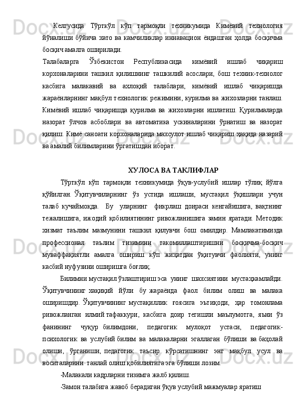 Келгусида   Тўрткўл   кўп   тармоқли   техникумида   Кимёвий   технология
йўналиши   бўйича   хато   ва   камчиликлар   иннавацион   ёндашган   ҳолда   босқичма
босқич амалга оширилади.
Талабаларга   Ўзбекистон   Республикасида   кимёвий   ишлаб   чиқариш
корхоналарини   ташкил   қилишнинг   ташкилий   асослари,   бош   техник-технолог
касбига   малакавий   ва   ахлоқий   талаблари,   кимёвий   ишлаб   чиқаришда
жараёнларнинг мақбул технологик режимини, курилма ва жихозларни танлаш.
Кимёвий   ишлаб   чиқаришда   қурилма   ва   жихозларни   ишлатиш.   Қурилмаларда
назорат   ўлчов   асбоблари   ва   автоматика   ускиналарини   ўрнатиш   ва   назорат
қилиш. Кимё саноати корхоналарида махсулот ишлаб чиқариш ҳақида назарий
ва амалий билимларини ўргатишдан иборат.      
ХУЛОСА ВА ТАКЛИФЛАР
Тўрткўл   кўп   тармоқли   техникумида   ўқув-услубий   ишлар   тўлиқ   йўлга
қўйилган.   Ўқитувчиларнинг     ўз     устида     ишлаши,     мустақил     ўқишлари     учун
талаб   кучаймоқда.     Бу     уларнинг     фикрлаш   доираси   кенгайишига,   вақтнинг
тежалишига,   ижодий   қобилиятининг   ривожланишига   замин   яратади.   Методик
хизмат   таълим   мазмунини   ташкил   қилувчи   бош   омилдир.   Мамлакатимизда
профессионал   таълим   тизимини   такомиллаштиришни   босқичма-босқич
муваффақиятли   амалга   ошириш   кўп   жиҳатдан   ўқитувчи   фаолияти,   унинг
касбий нуфузини оширишга боғлиқ.
Билимни мустақил ўзлаштириш эса  унинг  шахсиятини  мустаҳкамлайди.
Ўқитувчининг   хақиқий     йўли     бу   жараёнда     фаол     билим     олиш     ва     малака
оширишдир.   Ўқитувчининг   мустақиллик     ғоясига     эътиқоди,     ҳар     томонлама
ривожланган  илмий тафаккури,  касбига  доир  тегишли  маълумотга,  яъни  ўз
фанининг     чуқур   билимдони,     педагогик     мулоқот     устаси,     педагогик-
психологик  ва  услубий билим  ва  малакаларни  эгаллаган  бўлиши  ва баҳолай
олиши,     ўрганиши,   педагогик     таъсир     кўрсатишнинг     энг     мақбул     усул     ва
воситаларини  танлай олиш қобилиятига эга бўлиши лозим.
-Малакали кадрларни тизимга жалб қилиш.
-Замон талабига жавоб берадиган ўқув услубий мажмуалар яратиш 