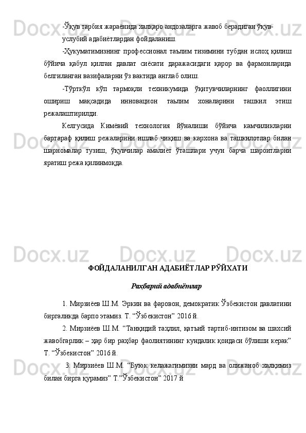 -Ўқув тарбия жараёнида халқаро андозаларга жавоб берадиган ўқув-
услубий адабиётлардан фойдаланиш.
-Ҳукуматимизнинг   профессионал   таълим   тизимини   тубдан   ислоҳ   қилиш
бўйича   қабул   қилган   давлат   сиёсати   даражасидаги   қарор   ва   фармонларида
белгиланган вазифаларни ўз вактида англаб олиш.
-Тўрткўл   кўп   тармоқли   техникумида   ўқитувчиларнинг   фаоллигини
ошириш   мақсадида   инновацион   таьлим   хоналарини   ташкил   этиш
режалаштирилди.
Келгусида   Кимёвий   технология   йўналиши   бўйича   камчиликларни
бартараф   қилиш   режаларини   ишлаб   чиқиш   ва   кархона   ва   ташкилотлар   билан
шарномалар   тузиш,   ўқувчилар   амалиёт   ўташлари   учун   барча   шароитларни
яратиш режа қилинмоқда.  
ФОЙДАЛАНИЛГАН АДАБИЁТЛАР РЎЙХАТИ
Раҳбарий адабиётлар
1. Мирзиёев Ш.М. Эркин ва фаровон, демократик Ўзбекистон давлатини
биргаликда барпо этамиз. Т. “Ўзбекистон” 2016 й. 
2.  Мирзиёев   Ш.М.   “Танқидий  таҳлил,  қатъий   тартиб-интизом   ва  шахсий
жавобгарлик – ҳар бир раҳбар фаолиятининг кундалик қоидаси бўлиши керак”
Т. “Ўзбекистон” 2016 й.   
  3.   Мирзиёев   Ш.М.   “Буюк   келажагимизни   мард   ва   олижаноб   халқимиз
билан бирга қурамиз” Т.”Ўзбекистон” 2017 й 
  