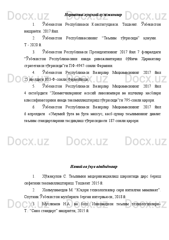 Норматив-ҳуқуқий ҳужжатлар
1. Ўзбекистон   Республикаси   Конституцияси.   Тошкент.   Ўзбекистон
нашриёти. 2017 йил. 
2. Ўзбекистон   Республикасининг   “Таълим   тўғрисида”   қонуни.  
Т -  2020  й.
3. Ўзбекистон   Республикаси   Президентининг   2017   йил   7   ф евралдаги
“Ўзбекистон   Республикасини   янада   ривожлантириш   бўйича   Ҳаракатлар
стратегияси тўғрисида”ги ПФ-4947-сонли Фармони.
4. Ўзбекистон   Республикаси   Вазирлар   Маҳкамасининг   2017   йил
25 июлдаги 803-Ф-сонли Фармойиши.
5. Ўзбекистон   Республикаси   Вазирлар   Маҳкамасининг   2017   йил
4   октябрдаги   “Хизматчиларнинг   асосий   лавозимлари   ва   ишчилар   касблари
классификаторини янада такомиллаштириш тўғрисида”ги 795-сонли қарори.
6. Ўзбекистон   Республикаси   Вазирлар   Маҳкамасининг   2017   йил
6   апрелдаги     «Умумий   ўрта   ва   ўрта   махсус,   касб-ҳунар   таълимининг   давлат
таълим стандартларини тасдиқлаш тўғрисида»ги 187-сонли қарори.
Илмий ва ўқув адабиётлар
1. Хўжақулов   С.   Таълимни   модернизациялаш   шароитида   дарс   бериш
сифатини такомиллаштириш. Тошкент 2015 й.
2. Холмухамедов М. “Юқори технологиялар сари интилган мамлакат”.
Спутник Ўзбекистон мухбирига берган интервьюси, 2018 й.
3. Муслимов   Н.А.   ва   бош.   Инновацион   таълим   технологиялари–
Т.: “Сано стандарт” нашриёти, 2015 й.  