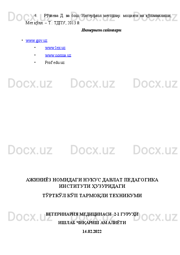 4. Рўзиева   Д.   ва   бош.   Интерфаол   методлар:   моҳияти   ва   қўлланилиши,
Мет.қўлл. – Т.: ТДПУ, 2013 й
Интернет сайтлари
• www.gov.uz   
• www.lex.uz   
• www.norma.uz   
• Prof edu.uz
АЖИНИЁЗ НОМИДАГИ НУКУС ДАВЛАТ ПЕДАГОГИКА
ИНСТИТУТИ ҲУЗУРИДАГИ 
ТЎРТКЎЛ КЎП ТАРМОҚЛИ ТЕХНИКУМИ
ВЕТЕРИНАРИЯ МЕДИЦИНАСИ   2-1  ГУРУҲИ  
ИШЛАБ ЧИҚАРИШ АМАЛИЁТИ  
14.02.2022  