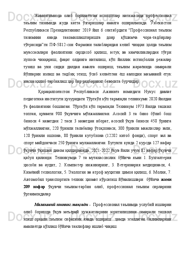 Жамиятимизда   олиб   борилаётган   ислоҳотлар   натижасида   профессионал
таълим   тизимида   жуда   катта   ўзгаришлар   амалга   оширилмоқда.   Ўзбекистон
Республикаси   Президентининг   2019   йил   6   сентябрдаги   “Профессионал   таълим
тизимини   янада   такомиллаштиришга   доир   қўшимча   чора-тадбирлар
тўғрисида”ги   ПФ-5812-сон   Фармони   талабларидан   келиб   чиққан   ҳолда   таълим
муассасалари   фаолиятини   сарҳисоб   қилиш,   ютуқ   ва   камчиликлардан   тўғри
хулоса   чикқариш,   фақат   олдинга   интилиш,   кўп   йиллик   истиқболли   режалар
тузиш   ва   уни   сидқи   дилдан   амалга   ошириш,   таълим   жараёнида   самарали
йўлларни   излаш   ва   тадбиқ   этиш,   ўсиб   келаётган   ёш   авлодни   маънавий   етук
инсон қилиб тарбиялаш ҳар бир раҳбарнинг бевосита бурчидир.
  Қорақалпоғистон   Республикаси   Ажиниёз   номидаги   Нукус   давлат
педагогика институти ҳузуридаги Тўрткўл кўп тармоқли техникуми 2020 йилдан
ўз   фаолиятини   бошлаган.   Тўрткўл   кўп   тармоқли   Техникум   1973   йилда   ташкил
топган,   қуввати   900   ўқувчига   мўлжалланган.   Асосий   3   та   бино   бўлиб   бош
биноси   4   каватдан   2   таси   3   каватдан   иборат,   асосий   ўқув   биноси   450   ўринга
мўлжалланган,   220   ўринли   талабалар   ўтоқхонаси,   300   ўринли   мажлислар   зали,
120   ўринли   ошхона,   80   ўринли   кутубхона   (12202   китоб   фонди),   спорт   зал   ва
спорт майдончаси 250 ўринга мулжалланган. Бугунги кунда 2 курсда 127 нафар
ўқувчи ўқишни давом қилдирмоқда, 2021-2022 ўқув йили учун 82 нафар ўқувчи
қабул   қилинди.   Техникумда   7   та   мутахассислик   бўйича   яъни   1.   Бухгалтерия
ҳисоби   ва   аудит,   2.   Компютер   инжиниринг,   3.   Ветеринария   медицинаси,   4.
Кимёвий технология, 5. Экология ва атроф муҳитни ҳимоя қилиш, 6. Молия, 7.
Автомобил   транспортига   техник   ҳизмат   кўрсатиш   йўналишлари     бўйича   жами
209   нафар   ўқувчи   таълим-тарбия   олиб,   профессионал   таълим   сирларини
ўрганмоқдалар    
Малакавий ишнинг мақсади -    Профессионал таълимда услубий ишларни
олиб   боришда   ўқув   меъёрий   ҳужжатларини   юритилишини   самарали   ташкил
этиш   орқали   таълим   сифатини   янада   ошириш     ҳамда   эгаллаган   билимларини
амалиётда қўллаш бўйича  таклифлар ишлаб чиқиш. 