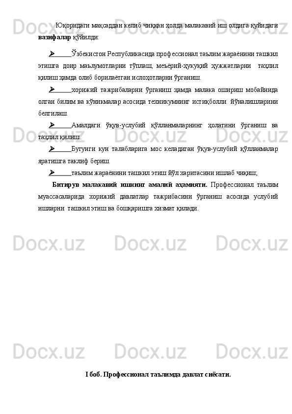 Юқоридаги мақсаддан келиб чиққан ҳолда малакавий иш олдига қуйидаги
вазифалар  қўйилди: 	     
Ўзбекистон Республикасида профессионал таълим жараёнини ташкил
этишга   доир   маълумотларни   тўплаш,   меъёрий-ҳукуқий   ҳужжатларни     таҳлил
қилиш ҳамда олиб борилаётган ислоҳотларни ўрганиш. 	
	     
хорижий   тажрибаларни   ўрганиш   ҳамда   малака   ошириш   мобайнида
олган билим ва кўникмалар асосида техникумнинг истиқболли   йўналишларини
белгилаш.	
	     
Амалдаги   ўқув-услубий   қўлланмаларнинг   ҳолатини   ўрганиш   ва
таҳлил қилиш.	
	     
Бугунги   кун   талабларига   мос   келадиган   ўқув-услубий   қўлланмалар
яратишга таклиф бериш.	
	     
таълим жараёнини ташкил этиш йўл харитасини ишлаб чиқиш;
  Битирув   малакавий   ишнинг   амалий   аҳамияти.   Профессионал   таълим
муассасаларида   хорижий   давлатлар   тажрибасини   ўрганиш   асосида   услубий
ишларни  ташкил этиш ва бошқаришга хизмат қилади.  
I боб. Профессионал таълимда давлат сиёсати.  