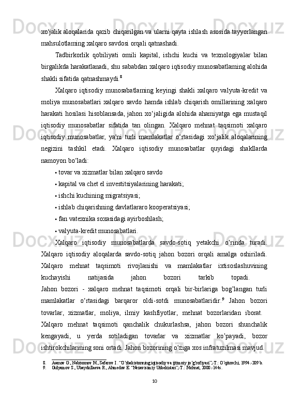 xo'jalik aloqalarida qazib chiqarilgan va ularni qayta ishlash asosida tayyorlangan
mahsulotlaming xalqaro savdosi orqali qatnashadi. 
Tadbirkorlik   qobiliyati   omili   kapital,   ishchi   kuchi   va   texnologiyalar   bilan
birgalikda harakatlanadi, shu sababdan xalqaro iqtisodiy munosabatlaming alohida
shakli sifatida qatnashmaydi. 8
 
Xalqaro   iqtisodiy   munosabatlaming   keyingi   shakli   xalqaro   valyuta-kredit   va
moliya   munosabatlari   xalqaro   savdo   hamda   ishlab   chiqarish   omillarining   xalqaro
harakati hosilasi  hisoblansada, jahon xo‘jaligida alohida ahamiyatga ega mustaqil
iqtisodiy   munosabatlar   sifatida   tan   olingan.   Xalqaro   mehnat   taqsimoti   xalqaro
iqtisodiy   munosabatlar,   ya'ni   turli   mamlakatlar   o‘rtasidagi   xo‘jalik   aloqalarining
negizini   tashkil   etadi.   Xalqaro   iqtisodiy   munosabatlar   quyidagi   shakllarda
namoyon bo‘ladi: 
 tovar va xizmatlar bilan xalqaro savdo 
 kapital va chet el investitsiyalarining harakati; 
 ishchi kuchining migratsiyasi; 
 ishlab chiqarishning davlatlararo kooperatsiyasi; 
 fan vatexnika soxasidagi ayirboshlash; 
 valyuta-kredit munosabatlari. 
Xalqaro   iqtisodiy   munosabatlarda   savdo-sotiq   yetakchi   o‘rinda   turadi.
Xalqaro   iqtisodiy   aloqalarda   savdo-sotiq   jahon   bozori   orqali   amalga   oshiriladi.
Xalqaro   mehnat   taqsimoti   rivojlanishi   va   mamlakatlar   ixtisoslashuvining
kuchayishi   natijasida   jahon   bozori   tarkib   topadi.  
Jahon   bozori   -   xalqaro   mehnat   taqsimoti   orqali   bir-birlariga   bog’langan   turli
mamlakatlar   o‘rtasidagi   barqaror   oldi-sotdi   munosabatlaridir. 9
  Jahon   bozori
tovarlar,   xizmatlar,   moliya,   ilmiy   kashfiyotlar,   mehnat   bozorlaridan   iborat.  
Xalqaro   mehnat   taqsimoti   qanchalik   chukurlashsa,   jahon   bozori   shunchalik
kengayadi,   u   yerda   sotiladigan   tovarlar   va   xizmatlar   ko’payadi,   bozor
ishtirokchilarining soni ortadi. Jahon bozorining o‘ziga xos infratuzilmasi mavjud. 
_________________________
8. Asanov G., Nabixonov M., Safarov I . “O’zbekistonning iqtisodiy va ijtimoiy jo’g’rofiyasi”,-T.: O’qituvchi, 1994.-209 b.
9. Gulyamov S., Ubaydullaeva R., Ahmedov E. “Nezavisimiy Uzbekistan”,-T.: Mehnat, 2000.-144s.
10 