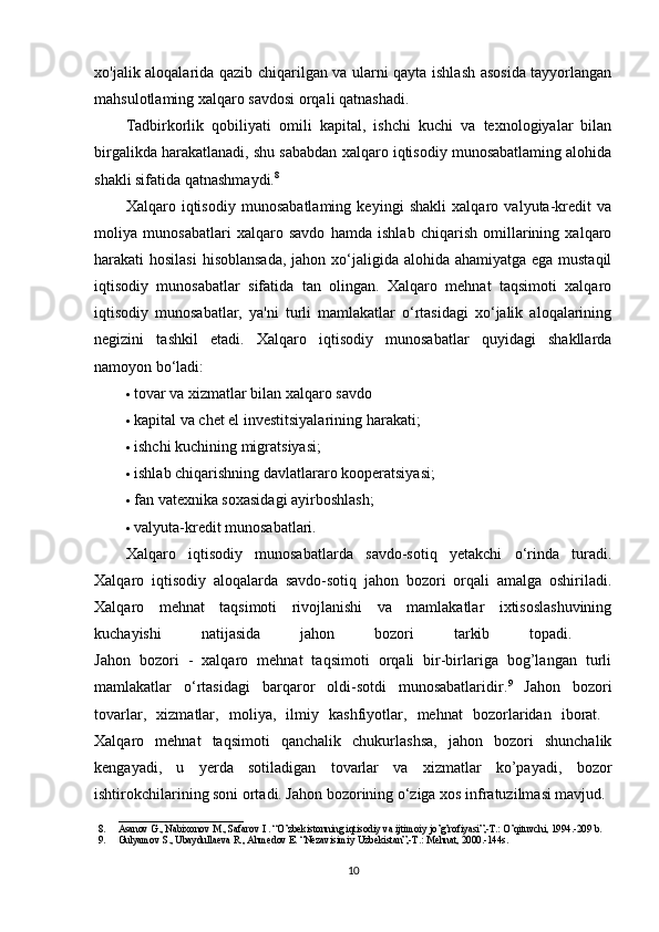 xo'jalik aloqalarida qazib chiqarilgan va ularni qayta ishlash asosida tayyorlangan
mahsulotlaming xalqaro savdosi orqali qatnashadi. 
Tadbirkorlik   qobiliyati   omili   kapital,   ishchi   kuchi   va   texnologiyalar   bilan
birgalikda harakatlanadi, shu sababdan xalqaro iqtisodiy munosabatlaming alohida
shakli sifatida qatnashmaydi. 8
 
Xalqaro   iqtisodiy   munosabatlaming   keyingi   shakli   xalqaro   valyuta-kredit   va
moliya   munosabatlari   xalqaro   savdo   hamda   ishlab   chiqarish   omillarining   xalqaro
harakati hosilasi  hisoblansada, jahon xo‘jaligida alohida ahamiyatga ega mustaqil
iqtisodiy   munosabatlar   sifatida   tan   olingan.   Xalqaro   mehnat   taqsimoti   xalqaro
iqtisodiy   munosabatlar,   ya'ni   turli   mamlakatlar   o‘rtasidagi   xo‘jalik   aloqalarining
negizini   tashkil   etadi.   Xalqaro   iqtisodiy   munosabatlar   quyidagi   shakllarda
namoyon bo‘ladi: 
 tovar va xizmatlar bilan xalqaro savdo 
 kapital va chet el investitsiyalarining harakati; 
 ishchi kuchining migratsiyasi; 
 ishlab chiqarishning davlatlararo kooperatsiyasi; 
 fan vatexnika soxasidagi ayirboshlash; 
 valyuta-kredit munosabatlari. 
Xalqaro   iqtisodiy   munosabatlarda   savdo-sotiq   yetakchi   o‘rinda   turadi.
Xalqaro   iqtisodiy   aloqalarda   savdo-sotiq   jahon   bozori   orqali   amalga   oshiriladi.
Xalqaro   mehnat   taqsimoti   rivojlanishi   va   mamlakatlar   ixtisoslashuvining
kuchayishi   natijasida   jahon   bozori   tarkib   topadi.  
Jahon   bozori   -   xalqaro   mehnat   taqsimoti   orqali   bir-birlariga   bog’langan   turli
mamlakatlar   o‘rtasidagi   barqaror   oldi-sotdi   munosabatlaridir. 9
  Jahon   bozori
tovarlar,   xizmatlar,   moliya,   ilmiy   kashfiyotlar,   mehnat   bozorlaridan   iborat.  
Xalqaro   mehnat   taqsimoti   qanchalik   chukurlashsa,   jahon   bozori   shunchalik
kengayadi,   u   yerda   sotiladigan   tovarlar   va   xizmatlar   ko’payadi,   bozor
ishtirokchilarining soni ortadi. Jahon bozorining o‘ziga xos infratuzilmasi mavjud. 
_________________________
8. Asanov G., Nabixonov M., Safarov I . “O’zbekistonning iqtisodiy va ijtimoiy jo’g’rofiyasi”,-T.: O’qituvchi, 1994.-209 b.
9. Gulyamov S., Ubaydullaeva R., Ahmedov E. “Nezavisimiy Uzbekistan”,-T.: Mehnat, 2000.-144s.
10