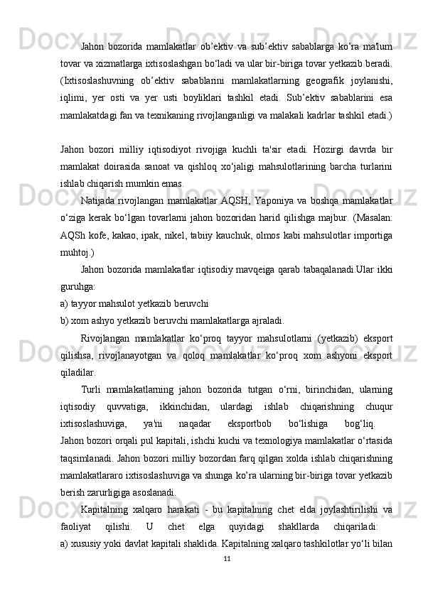 Jahon   bozorida   mamlakatlar   ob’ektiv   va   sub’ektiv   sabablarga   ko’ra   ma'lum
tovar va xizmatlarga ixtisoslashgan bo‘ladi va ular bir-biriga tovar yetkazib beradi.
(Ixtisoslashuvning   ob’ektiv   sabablarini   mamlakatlarning   geografik   joylanishi,
iqlimi,   yer   osti   va   yer   usti   boyliklari   tashkil   etadi.   Sub’ektiv   sabablarini   esa
mamlakatdagi fan va texnikaning rivojlanganligi va malakali kadrlar tashkil etadi.)
Jahon   bozori   milliy   iqtisodiyot   rivojiga   kuchli   ta'sir   etadi.   Hozirgi   davrda   bir
mamlakat   doirasida   sanoat   va   qishloq   xo‘jaligi   mahsulotlarining   barcha   turlarini
ishlab chiqarish mumkin emas. 
Natijada   rivojlangan   mamlakatlar   AQSH,   Yaponiya   va   boshqa   mamlakatlar
o‘ziga   kerak   bo‘lgan  tovarlarni  jahon   bozoridan  harid  qilishga  majbur.   (Masalan:
AQSh kofe, kakao, ipak, nikel, tabiiy kauchuk, olmos kabi mahsulotlar importiga
muhtoj.) 
Jahon bozorida mamlakatlar iqtisodiy mavqeiga qarab tabaqalanadi.Ular ikki
guruhga:  
a) tayyor mahsulot yetkazib beruvchi 
b) xom ashyo yetkazib beruvchi mamlakatlarga ajraladi. 
Rivojlangan   mamlakatlar   ko‘proq   tayyor   mahsulotlarni   (yetkazib)   eksport
qilishsa,   rivojlanayotgan   va   qoloq   mamlakatlar   ko‘proq   xom   ashyoni   eksport
qiladilar. 
Turli   mamlakatlarning   jahon   bozorida   tutgan   o‘rni,   birinchidan,   ularning
iqtisodiy   quvvatiga,   ikkinchidan,   ulardagi   ishlab   chiqarishning   chuqur
ixtisoslashuviga,   ya'ni   naqadar   eksportbob   bo‘lishiga   bog‘liq.  
Jahon bozori orqali pul kapitali, ishchi kuchi va texnologiya mamlakatlar o‘rtasida
taqsimlanadi. Jahon bozori milliy bozordan farq qilgan xolda ishlab chiqarishning
mamlakatlararo ixtisoslashuviga va shunga ko’ra ularning bir-biriga tovar yetkazib
berish zarurligiga asoslanadi. 
Kapitalning   xalqaro   harakati   -   bu   kapitalning   chet   elda   joylashtirilishi   va
faoliyat   qilishi.   U   chet   elga   quyidagi   shakllarda   chiqariladi:  
a) xususiy yoki davlat kapitali shaklida. Kapitalning xalqaro tashkilotlar yo‘li bilan
11 