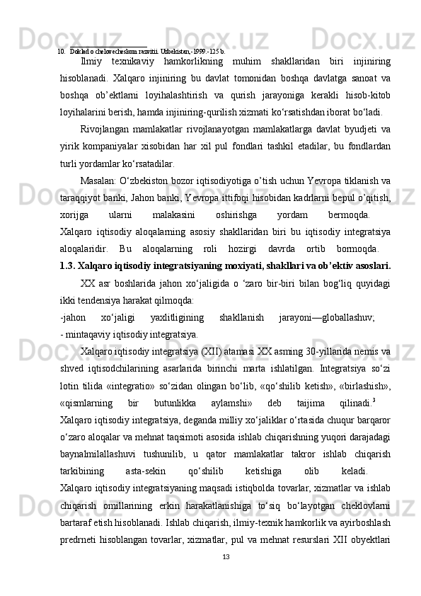 ________________________
10. Doklad o chelovecheskom razvitii. Uzbekistan,-1999.-125 b.
Ilmiy   texnikaviy   hamkorlikning   muhim   shakllaridan   biri   injiniring
hisoblanadi.   Xalqaro   injiniring   bu   davlat   tomonidan   boshqa   davlatga   sanoat   va
boshqa   ob’ektlarni   loyihalashtirish   va   qurish   jarayoniga   kerakli   hisob-kitob
loyihalarini berish, hamda injiniring-qurilish xizmati ko‘rsatishdan iborat bo‘ladi.
Rivojlangan   mamlakatlar   rivojlanayotgan   mamlakatlarga   davlat   byudjeti   va
yirik   kompaniyalar   xisobidan   har   xil   pul   fondlari   tashkil   etadilar,   bu   fondlardan
turli yordamlar ko‘rsatadilar. 
Masalan: O‘zbekiston bozor iqtisodiyotiga o’tish uchun Yevropa tiklanish va
taraqqiyot banki, Jahon banki, Yevropa ittifoqi hisobidan kadrlarni bepul o’qitish,
xorijga   ularni   malakasini   oshirishga   yordam   bermoqda.  
Xalqaro   iqtisodiy   aloqalarning   asosiy   shakllaridan   biri   bu   iqtisodiy   integratsiya
aloqalaridir.   Bu   aloqalarning   roli   hozirgi   davrda   ortib   bormoqda.  
1.3. Xalqaro iqtisodiy integratsiyaning moxiyati, shakllari va ob’ektiv asoslari.
XX   asr   boshlarida   jahon   xo‘jaligida   o   ‘zaro   bir-biri   bilan   bog‘liq   quyidagi
ikki tendensiya harakat qilmoqda:
-jahon   xo‘jaligi   yaxlitligining   shakllanish   jarayoni—globallashuv;  
- mintaqaviy iqtisodiy integratsiya. 
Xalqaro iqtisodiy integratsiya (XII) atamasi XX asming 30-yillarida nemis va
shved   iqtisodchilarining   asarlarida   birinchi   marta   ishlatilgan.   Integratsiya   so‘zi
lotin   tilida   «integratio»   so‘zidan   olingan   bo‘lib,   «qo‘shilib   ketish»,   «birlashish»,
«qismlarning   bir   butunlikka   aylamshi»   deb   taijima   qilinadi. 3
 
Xalqaro iqtisodiy integratsiya, deganda milliy xo‘jaliklar o‘rtasida chuqur barqaror
o‘zaro aloqalar va mehnat taqsimoti asosida ishlab chiqarishning yuqori darajadagi
baynalmilallashuvi   tushunilib,   u   qator   mamlakatlar   takror   ishlab   chiqarish
tarkibining   asta-sekin   qo‘shilib   ketishiga   olib   keladi.  
Xalqaro iqtisodiy integratsiyaning maqsadi istiqbolda tovarlar, xizmatlar va ishlab
chiqarish   omillarining   erkin   harakatlanishiga   to‘siq   bo‘layotgan   cheklovlarni
bartaraf etish hisoblanadi. Ishlab chiqarish, ilmiy-texnik hamkorlik va ayirboshlash
predrneti   hisoblangan   tovarlar,   xizmatlar,   pul   va   mehnat   resurslari   XII   obyektlari
13 