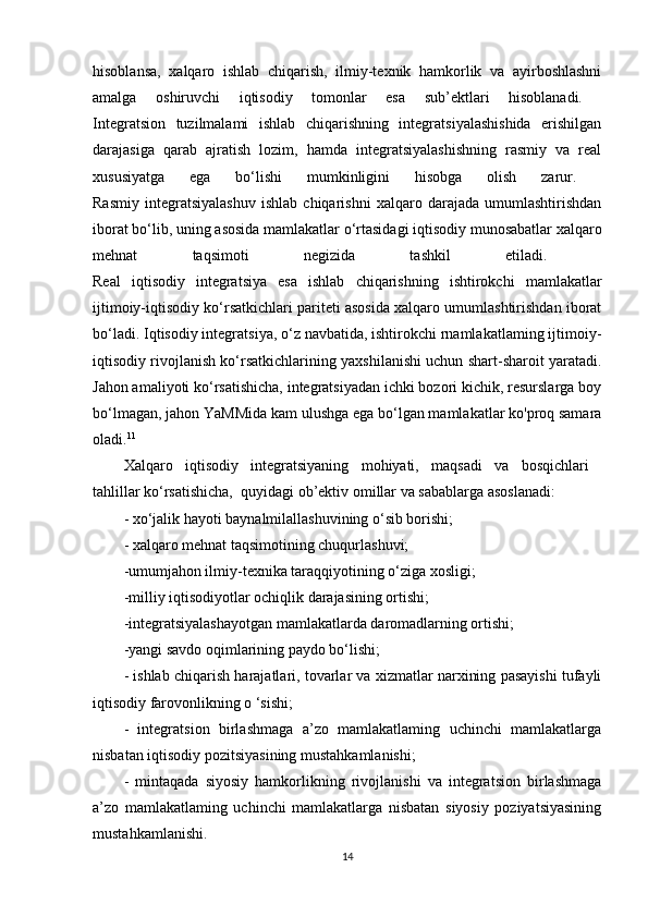 hisoblansa,   xalqaro   ishlab   chiqarish,   ilmiy-texnik   hamkorlik   va   ayirboshlashni
amalga   oshiruvchi   iqtisodiy   tomonlar   esa   sub’ektlari   hisoblanadi.  
Integratsion   tuzilmalami   ishlab   chiqarishning   integratsiyalashishida   erishilgan
darajasiga   qarab   ajratish   lozim,   hamda   integratsiyalashishning   rasmiy   va   real
xususiyatga   ega   bo‘lishi   mumkinligini   hisobga   olish   zarur.  
Rasmiy   integratsiyalashuv   ishlab   chiqarishni   xalqaro   darajada   umumlashtirishdan
iborat bo‘lib, uning asosida mamlakatlar o‘rtasidagi iqtisodiy munosabatlar xalqaro
mehnat   taqsimoti   negizida   tashkil   etiladi.  
Real   iqtisodiy   integratsiya   esa   ishlab   chiqarishning   ishtirokchi   mamlakatlar
ijtimoiy-iqtisodiy ko‘rsatkichlari pariteti asosida xalqaro umumlashtirishdan iborat
bo‘ladi. Iqtisodiy integratsiya, o‘z navbatida, ishtirokchi rnamlakatlaming ijtimoiy-
iqtisodiy rivojlanish ko‘rsatkichlarining yaxshilanishi uchun shart-sharoit yaratadi.
Jahon amaliyoti ko‘rsatishicha, integratsiyadan ichki bozori kichik, resurslarga boy
bo‘lmagan, jahon YaMMida kam ulushga ega bo‘lgan mamlakatlar ko'proq samara
oladi. 11
 
Xalqaro   iqtisodiy   integratsiyaning   mohiyati,   maqsadi   va   bosqichlari  
tahlillar ko‘rsatishicha,  quyidagi ob’ektiv omillar va sabablarga asoslanadi: 
- xo‘jalik hayoti baynalmilallashuvining o‘sib borishi; 
- xalqaro mehnat taqsimotining chuqurlashuvi; 
-umumjahon ilmiy-texnika taraqqiyotining o‘ziga xosligi; 
-milliy iqtisodiyotlar ochiqlik darajasining ortishi; 
-integratsiyalashayotgan mamlakatlarda daromadlarning ortishi; 
-yangi savdo oqimlarining paydo bo‘lishi; 
- ishlab chiqarish harajatlari, tovarlar va xizmatlar narxining pasayishi tufayli
iqtisodiy farovonlikning o ‘sishi; 
-   integratsion   birlashmaga   a’zo   mamlakatlaming   uchinchi   mamlakatlarga
nisbatan iqtisodiy pozitsiyasining mustahkamlanishi; 
-   mintaqada   siyosiy   hamkorlikning   rivojlanishi   va   integratsion   birlashmaga
a’zo   mamlakatlaming   uchinchi   mamlakatlarga   nisbatan   siyosiy   poziyatsiyasining
mustahkamlanishi. 
14 