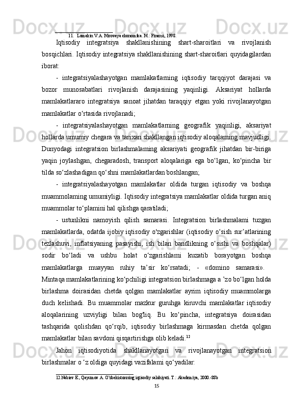 __________________________
11. Lomakin V.A. Mirovaya ekonomika. M.: Finansi, 1998.
Iqtisodiy   integratsiya   shakllanishining   shart-sharoitlari   va   rivojlanish
bosqichlari. Iqtisodiy integratsiya shakllanishining shart-sharoitlari quyidagilardan
iborat: 
-   integratsiyalashayotgan   mamlakatlarning   iqtisodiy   tarqqiyot   darajasi   va
bozor   munosabatlari   rivojlanish   darajasining   yaqinligi.   Aksariyat   hollarda
mamlakatlararo   integratsiya   sanoat   jihatdan   taraqqiy   etgan   yoki   rivojlanayotgan
mamlakatlar o‘rtasida rivojlanadi; 
-   integratsiyalashayotgan   mamlakatlarning   geografik   yaqinligi,   aksariyat
hollarda umumiy chegara va tarixan shakllangan iqtisodiy aloqalaming mavjudligi.
Dunyodagi   integratsion   birlashmalaming   aksariyati   geografik   jihatdan   bir-biriga
yaqin   joylashgan,   chegaradosh,   transport   aloqalariga   ega   bo‘lgan,   ko‘pincha   bir
tilda so‘zlashadigan qo‘shni mamlakatlardan boshlangan; 
-   integratsiyalashayotgan   mamlakatlar   oldida   turgan   iqtisodiy   va   boshqa
muammolaming umumiyligi. Iqtisodiy integratsiya mamlakatlar oldida turgan aniq
muammolar to‘plamini hal qilishga qaratiladi; 
-   ustunlikni   namoyish   qilish   samarasi.   Integratsion   birlashmalami   tuzgan
mamlakatlarda, odatda  ijobiy iqtisodiy  o'zgarishlar   (iqtisodiy  o‘sish  sur’atlarining
tezlashuvi,   inflatsiyaning   pasayishi,   ish   bilan   bandlikning   o‘sishi   va   boshqalar)
sodir   bo‘ladi   va   ushbu   holat   o‘zgarishlami   kuzatib   borayotgan   boshqa
mamlakatlarga   muayyan   ruhiy   ta’sir   ko‘rsatadi;   -   «domino   samarasi».  
Mintaqa mamlakatlarining ko‘pchiligi integratsion birlashmaga a ’zo bo‘lgan holda
birlashma   doirasidan   chetda   qolgan   mamlakatlar   ayrim   iqtisodiy   muammolarga
duch   kelishadi.   Bu   muammolar   mazkur   guruhga   kiruvchi   mamlakatlar   iqtisodiy
aloqalarining   uzviyligi   bilan   bog'liq.   Bu   ko‘pincha,   integratsiya   doirasidan
tashqarida   qolishdan   qo‘rqib,   iqtisodiy   birlashmaga   kirmasdan   chetda   qolgan
mamlakatlar bilan savdoni qisqartirishga olib keladi. 12
 
Jahon   iqtisodiyotida   shakllanayotgan   va   rivojlanayotgan   integratsion
birlashmalar o ‘z oldiga quyidagi vazifalami qo‘yadilar: 
___________________________________
12.Nabiev E., Qayumov A. O’zbekistonning iqtisodiy salohiyati. T.: Akademiya, 2000.-88b
15 