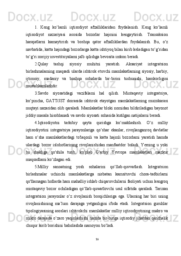 1.   Keng   ko‘lamli   iqtisodiyot   afzalliklaridan   foydalanish.   Keng   ko‘lamli
iqtisodiyot   nazariyasi   asosida   bozorlar   hajmini   kengaytirish.   Transaksion
harajatlarni   kamaytirish   va   boshqa   qator   afzalliklardan   foydalanish.   Bu,   o‘z
navbatida, katta hajmdagi bozorlarga katta ishtiyoq bilan kirib keladigan to‘g‘ridan
to‘g‘ri xorijiy investitsiyalami jalb qilishga bevosita imkon beradi. 
2.Qulay   tashqi   siyosiy   muhitni   yaratish.   Aksariyat   integratsion
birlashmalaming maqsadi ularda ishtirok etuvchi mamlakatlaming siyosiy, harbiy,
ijtimoiy,   madaniy   va   boshqa   sohalarda   bir-birini   tushunishi,   hamkorligini
mustahkamlashdir. 
3.Savdo   siyosatidagi   vazifalami   hal   qilish.   Mintaqaviy   integratsiya,
ko‘pincha,   GATT/JST   doirasida   ishtirok   etayotgan   mamlakatlaming   muzokarasi
nuqtayi nazaridan olib qaraladi. Mamlakatlar bloki nomidan bildiriladigan bayonot
jiddiy masala hisoblanadi va savdo siyosati sohasida kutilgan natijalarni beradi. 
4.Iqtisodiyotni   tarkibiy   qayta   qurishga   ko‘maklashish.   O‘z   milliy
iqtisodiyotini   integratsiya   jarayonlariga   qo‘shar   ekanlar,   rivojlanganroq   davlatlar
ham   o‘sha   mamlakatlardagi   to'laqonli   va   katta   hajmli   bozorlami   yaratish   hamda
ulardagi   bozor   islohotlarining   rivojlanishidan   manfaatdor   boladi.   Yerning   u   yoki
bu   shakliga   qo'shila   turib,   ko‘plab   G'arbiy   Yevropa   mamlakatlari   mazkur
maqsadlami ko‘zlagan edi. 
5.Milliy   sanoatning   yosh   sohalarini   qo‘llab-quvvatlash.   Integratsion
birlashmalar   uchinchi   mamlakatlarga   nisbatan   kamsituvchi   chora-tadbirlarni
qo'llamagan hollarda ham mahalliy ishlab chiqaruvchilarni faoliyati uchun kengroq
mintaqaviy   bozor   ochiladigan   qo‘llab-quwatlovchi   usul   sifatida   qaraladi.   Tarixan
integratsion   jarayonlar   o‘z   rivojlanish   bosqichlariga   ega.   Ulaming   har   biri   uning
rivojlanishining   ma’lum   darajaga   yetganligini   ifoda   etadi.   Integratsion   guruhlar
tipologiyasining asoslari  ishtirokchi mamlakatlar milliy iqtisodiyotining makro va
mikro darajada o‘zaro yaqinlashishi  hamda bir-biriga iqtisodiy jihatdan qanchalik
chuqur kirib borishini baholashda namoyon bo‘ladi. 
16 