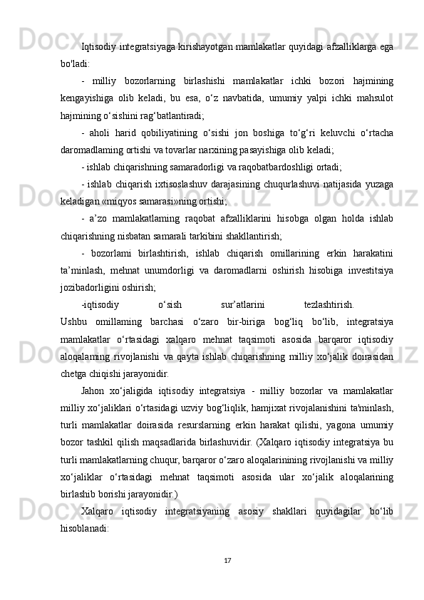 Iqtisodiy integratsiyaga kirishayotgan mamlakatlar quyidagi afzalliklarga ega
bo'ladi: 
-   milliy   bozorlarning   birlashishi   mamlakatlar   ichki   bozori   hajmining
kengayishiga   olib   keladi,   bu   esa,   o‘z   navbatida,   umumiy   yalpi   ichki   mahsulot
hajmining o‘sishini rag‘batlantiradi; 
-   aholi   harid   qobiliyatining   o‘sishi   jon   boshiga   to‘g‘ri   keluvchi   o‘rtacha
daromadlaming ortishi va tovarlar narxining pasayishiga olib keladi; 
- ishlab chiqarishning samaradorligi va raqobatbardoshligi ortadi; 
-   ishlab   chiqarish   ixtisoslashuv   darajasining   chuqurlashuvi   natijasida   yuzaga
keladigan «miqyos samarasi»ning ortishi; 
-   a’zo   mamlakatlaming   raqobat   afzalliklarini   hisobga   olgan   holda   ishlab
chiqarishning nisbatan samarali tarkibini shakllantirish; 
-   bozorlami   birlashtirish,   ishlab   chiqarish   omillarining   erkin   harakatini
ta’minlash,   mehnat   unumdorligi   va   daromadlarni   oshirish   hisobiga   investitsiya
jozibadorligini oshirish; 
-iqtisodiy   o‘sish   sur’atlarini   tezlashtirish.  
Ushbu   omillaming   barchasi   o‘zaro   bir-biriga   bog‘liq   bo‘lib,   integratsiya
mamlakatlar   o‘rtasidagi   xalqaro   mehnat   taqsimoti   asosida   barqaror   iqtisodiy
aloqalaming   rivojlanishi   va   qayta   ishlab   chiqarishning   milliy   xo‘jalik   doirasidan
chetga chiqishi jarayonidir. 
Jahon   xo‘jaligida   iqtisodiy   integratsiya   -   milliy   bozorlar   va   mamlakatlar
milliy xo‘jaliklari o‘rtasidagi uzviy bog‘liqlik, hamjixat rivojalanishini ta'minlash,
turli   mamlakatlar   doirasida   resurslarning   erkin   harakat   qilishi,   yagona   umumiy
bozor  tashkil   qilish  maqsadlarida  birlashuvidir.  (Xalqaro  iqtisodiy  integratsiya  bu
turli mamlakatlarning chuqur, barqaror o‘zaro aloqalarinining rivojlanishi va milliy
xo‘jaliklar   o‘rtasidagi   mehnat   taqsimoti   asosida   ular   xo‘jalik   aloqalarining
birlashib borishi jarayonidir.) 
Xalqaro   iqtisodiy   integratsiyaning   asosiy   shakllari   quyidagilar   bo‘lib
hisoblanadi: 
17 