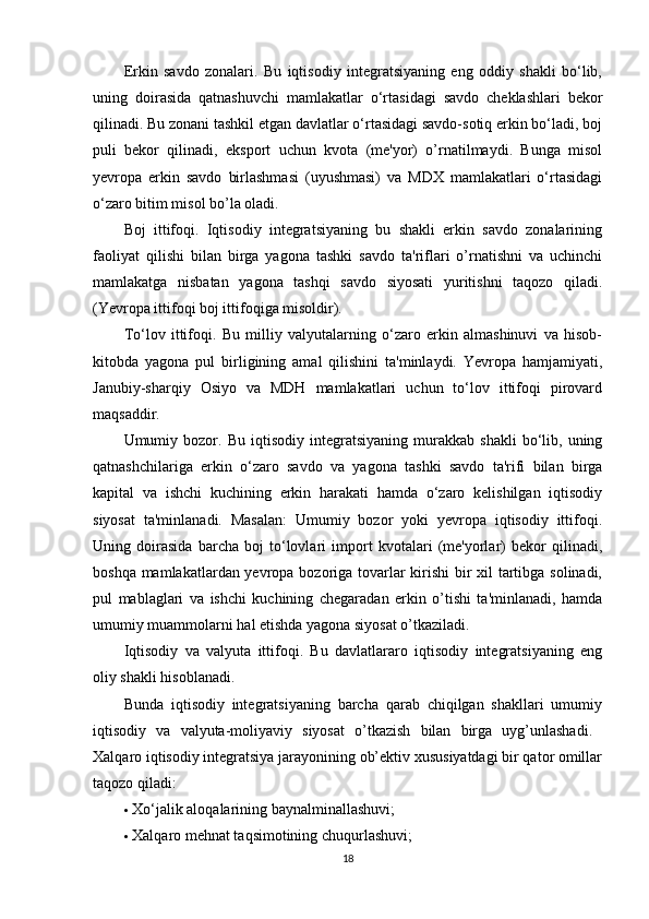 Erkin   savdo   zonalari.   Bu   iqtisodiy   integratsiyaning   eng   oddiy   shakli   bo‘lib,
uning   doirasida   qatnashuvchi   mamlakatlar   o‘rtasidagi   savdo   cheklashlari   bekor
qilinadi. Bu zonani tashkil etgan davlatlar o‘rtasidagi savdo-sotiq erkin bo‘ladi, boj
puli   bekor   qilinadi,   eksport   uchun   kvota   (me'yor)   o’rnatilmaydi.   Bunga   misol
yevropa   erkin   savdo   birlashmasi   (uyushmasi)   va   MDX   mamlakatlari   o‘rtasidagi
o‘zaro bitim misol bo’la oladi. 
Boj   ittifoqi.   Iqtisodiy   integratsiyaning   bu   shakli   erkin   savdo   zonalarining
faoliyat   qilishi   bilan   birga   yagona   tashki   savdo   ta'riflari   o’rnatishni   va   uchinchi
mamlakatga   nisbatan   yagona   tashqi   savdo   siyosati   yuritishni   taqozo   qiladi.
(Yevropa ittifoqi boj ittifoqiga misoldir). 
To‘lov   ittifoqi.   Bu   milliy   valyutalarning   o‘zaro   erkin   almashinuvi   va   hisob-
kitobda   yagona   pul   birligining   amal   qilishini   ta'minlaydi.   Yevropa   hamjamiyati,
Janubiy-sharqiy   Osiyo   va   MDH   mamlakatlari   uchun   to‘lov   ittifoqi   pirovard
maqsaddir. 
Umumiy  bozor.  Bu   iqtisodiy   integratsiyaning   murakkab   shakli   bo‘lib,   uning
qatnashchilariga   erkin   o‘zaro   savdo   va   yagona   tashki   savdo   ta'rifi   bilan   birga
kapital   va   ishchi   kuchining   erkin   harakati   hamda   o‘zaro   kelishilgan   iqtisodiy
siyosat   ta'minlanadi.   Masalan:   Umumiy   bozor   yoki   yevropa   iqtisodiy   ittifoqi.
Uning   doirasida   barcha   boj   to‘lovlari   import   kvotalari   (me'yorlar)   bekor   qilinadi,
boshqa mamlakatlardan yevropa bozoriga tovarlar kirishi  bir xil tartibga solinadi,
pul   mablaglari   va   ishchi   kuchining   chegaradan   erkin   o’tishi   ta'minlanadi,   hamda
umumiy muammolarni hal etishda yagona siyosat o’tkaziladi. 
Iqtisodiy   va   valyuta   ittifoqi.   Bu   davlatlararo   iqtisodiy   integratsiyaning   eng
oliy shakli hisoblanadi. 
Bunda   iqtisodiy   integratsiyaning   barcha   qarab   chiqilgan   shakllari   umumiy
iqtisodiy   va   valyuta-moliyaviy   siyosat   o’tkazish   bilan   birga   uyg’unlashadi.  
Xalqaro iqtisodiy integratsiya jarayonining ob’ektiv xususiyatdagi bir qator omillar
taqozo qiladi: 
 Xo‘jalik aloqalarining baynalminallashuvi; 
 Xalqaro mehnat taqsimotining chu q urlashuvi; 
18 