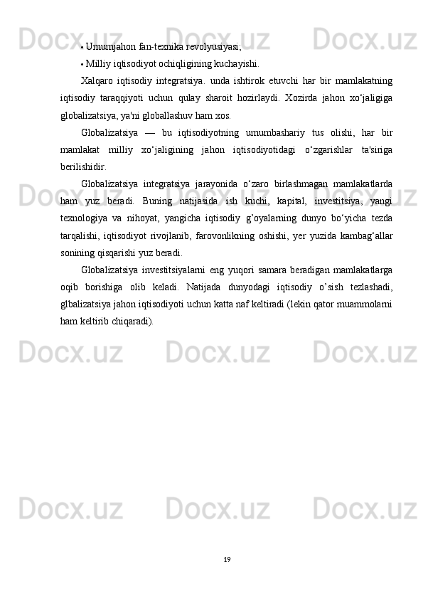  Umumjahon fan-texnika revolyusiyasi; 
 Milliy iqtisodiyot ochi q ligining kuchayishi. 
Xalqaro   iqtisodiy   integratsiya.   unda   ishtirok   etuvchi   har   bir   mamlakatning
iqtisodiy   taraqqiyoti   u chun   q ulay   sharoit   h ozirlaydi.   Xozirda   jahon   xo‘jaligiga
globalizatsiya, ya'ni globallashuv ham xos.
Globalizatsiya   —   bu   iqtisodiyotning   umumbashariy   tus   olishi,   har   bir
mamlakat   milliy   xo‘jaligining   jahon   iqtisodiyotidagi   o‘zgarishlar   ta'siriga
berilishidir. 
Globalizatsiya   integratsiya   jarayonida   o‘zaro   birlashmagan   mamlakatlarda
ham   yuz   beradi.   Buning   natijasida   ish   kuchi,   kapital,   investitsiya,   yangi
texnologiya   va   nihoyat,   yangicha   iqtisodiy   g’oyalarning   dunyo   bo‘yicha   tezda
tarqalishi,   iqtisodiyot   rivojlanib,   farovonlikning   oshishi,   yer   yuzida   kambag‘allar
sonining qisqarishi yuz beradi. 
Globalizatsiya   investitsiyalarni   eng   yuqori   samara   beradigan   mamlakatlarga
oqib   borishiga   olib   keladi.   Natijada   dunyodagi   iqtisodiy   o’sish   tezlashadi,
glbalizatsiya jahon iqtisodiyoti uchun katta naf keltiradi (lekin qator muammolarni
ham keltirib chiqaradi). 
19 