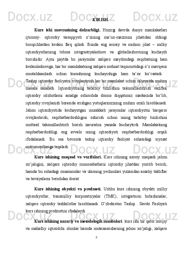 KIRISH.
Kurs   ishi   mavzusining   dolzarbligi.   Hozirgi   davrda   dunyo   mamlakatlari
ijtimoiy-   iqtisodiy   taraqqiyoti   o‘zining   ma‘no-mazmuni   jihatidan   oldingi
bosqichlardan   keskin   farq   qiladi.   Bunda   eng   asosiy   va   muhim   jihat   –   milliy
iqtisodiyotlarning   tobora   integrastiyalashuvi   va   globallashuvining   kuchayib
borishidir.   Ayni   paytda   bu   jarayonlar   xalqaro   maydondagi   raqobatning   ham
keskinlashuviga, har bir mamlakatning xalqaro mehnat taqsimotidagi o‘z mavqeini
mustahkamlash   uchun   kurashining   kuchayishiga   ham   ta‘sir   ko‘rsatadi.  
Tashqi iqtisodiy faoliyatni rivojlantirish har bir mamlakat uchun nihoyatda muhim
masala   sanaladi.   Iqtisodiyotning   tarkibiy   tuzilishini   takomillashtirish   vazifasi
iqtisodiy   islohotlarni   amalga   oshirishda   doimo   diqqatimiz   markazida   bo‘lib,
iqtisodiy rivojlanish borasida erishgan yutuqlarimizning muhim omili hisoblanadi.
Jahon   iqtisodiyotida   kechayotgan   murakkab   jarayonlar   iqtisodiyotni   barqaror
rivojlantirish,   raqobatbardoshligini   oshirish   uchun   uning   tarkibiy   tuzilishini
muttasil   takomillashtirib   borish   zaruratini   yanada   kuchaytirdi.   Mamlakatning
raqobatbardoshligi   eng   avvalo   uning   iqtisodiyoti   raqobatbardoshligi   orqali
ifodalanadi.   Bu   esa   bevosita   tashqi   iqtisodiy   faoliyat   sohasidagi   siyosat
instrumentlariga taqaladi. 
Kurs   ishining   maqsad   va   vazifalari.   Kurs   ishining   asosiy   maqsadi   jahon
xo’jaligini,   xalqaro   iqtisodiy   munosabatlarni   iqtisodiy   jihatdan   yoritib   berish,
hamda bu sohadagi muammolar va ularning yechimlari yuzasidan amaliy takliflar
va tavsiyalarni berishdan iborat. 
Kurs   ishining   obyekti   va   predmeti.   Ushbu   kurs   ishining   obyekti   milliy
iqtisodiyotlar,   transmilliy   korporatsiyalar   (TMK),   integratsion   birlashmalar,
xalqaro   iqtisodiy   tashkilotlar   hisoblanadi.   O’zbekiston   Tashqi     Savdo   Faoliyati
kurs ishining predmetini ifodalaydi. 
Kurs ishining nazariy va metodologik manbalari . kurs ishi bir qator xorijiy
va   mahalliy   iqtisodchi   olimlar   hamda   mutaxassislarning   jahon   xo’jaligi,   xalqaro
2 