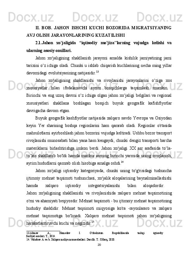 II.   BOB.   JAHON   ISHCHI   KUCHI   BOZORIDA   MIGRATSIYANING
AVJ OLISH JARAYONLARINING KUZATILISHI
2.1.Jahon   xo'jaligida   “iqtisodiy   mo'jiza"larning   vujudga   kelishi   va
ularning asosiy omillari.  
Jahon   xo'jaligining   shakllanish   jarayoni   amalda   kishilik   jamiyatining   jami
tarixini o‘z ichiga oladi. Chunki u ishlab chiqarish kuchlarining necha ming yillar
davomidagi evolutsiyasining natijasidir. 13
 
Jahon   xo'jaligining   shakllanishi   va   rivojlanishi   jarayonlarini   o‘ziga   xos
xususiyatlar   bilan   ifodalanuvchi   ayrim   bosqichlarga   taqsimlash   mumkin.  
Birinchi va eng uzoq davrni o‘z ichiga olgan jahon xo‘jaligi  belgilari va regional
xususiyatlari   shakllana   boshlagan   bosqich   buyuk   geografik   kafishfiyotlar
davrigacha davom etgan. 
Buyuk geografik kashfiyotlar natijasida xalqaro savdo Yevropa va Osiyodan
keyin   Yer   sharining   boshqa   regionlarini   ham   qamrab   oladi.   Regionlar   o'rtasida
mahsulotlarni ayirboshlash jahon bozorini vujudga keltiradi. Ushbu bozor transport
rivojlanishi munosabati bilan yana ham kengaydi, chunki dengiz transporti barcha
materiklarni   birlashtirishga   imkon   berdi.   Jahon   xo'jaligi   XX   asr   arafasida   to‘la-
to‘kis shakllanib bo'ldi  hamda mazkur  asrning birinchi  yarmida uning nvojlanish,
ayrim hududlarni qamrab olish hisobiga amalga oshdi. 14
 
Jahon   xo'jaligi   iqtisodiy   kategoriyada,   chunki   uning   to'g'risidagi   tushuncha
ijtimoiy   mehnat   taqsimoti   tushunchasi,   xo'jalik   aloqalarining   baynalminallashishi
hamda   xalqaro   iqtisodiy   integratsiyalanishi   bilan   aloqadordir.  
Jahon   xo'jaligining   shakllanishi   va   rivojlanishida   xalqaro   mehnat   taqsimotining
o'rni va ahamiyati beqiyosdir. Mehnat taqsimoti - bu ijtimoiy mehnat taqsimotining
hududiy   shaklidir.   Mehnat   taqsimoti   miqyosiga   ko'ra   -rayonlararo   va   xalqaro
mehnat   taqsimotiga   bo'linadi.   Xalqaro   mehnat   taqsimoti   jahon   xo'jaligining
harakatlantiruvchi kuchi va negizidir. 15
________________________
13.Alimov   A.,   Hamedov   I.   O‘zbekiston   Respublikasida   tashqi   iqtisodiy  
faoliyat asoslari. T., 2014. 
14. Vahobov A. va b. Xalqaro moliya munosabatlari: Darslik. T.: SHarq, 2020. 
20 