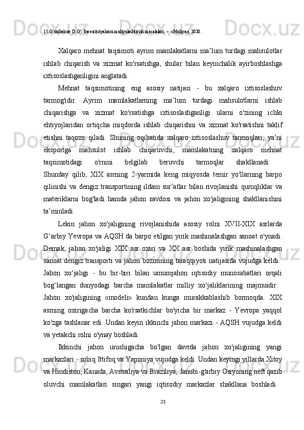 15.G‘ozibekov D.G‘. Investitsiyalarni moliyalashtirish masalalari. – .«Moliya», 2020. 
Xalqaro   mehnat   taqsimoti   ayrim   mamlakatlarni   ma’lum   turdagi   mahsulotlar
ishlab   chiqarish   va   xizmat   ko'rsatishga,   shular   bilan   keyinchalik   ayirboshlashga
ixtisoslashganligini anglatadi.
Mehnat   taqsimotining   eng   asosiy   natijasi   -   bu   xalqaro   ixtisoslashuv
tarmog'idir.   Ayrim   mamlakatlarning   ma’lum   turdagi   mahsulotlarni   ishlab
chiqarishga   va   xizmat   ko'rsatishga   ixtisoslashganligi   ularni   o'zining   ichki
ehtiyojlaridan   ortiqcha   miqdorda   ishlab   chiqarishni   va   xizmat   ko'rsatishni   taklif
etishni   taqozo   qiladi.   Shuning   oqibatida   xalqaro   ixtisoslashuv   tarmoqlari,   ya’ni
eksportga   mahsulot   ishlab   chiqaruvchi,   mamlakatning   xalqaro   mehnat
taqsimotidagi   o'rnini   belgilab   beruvchi   tarmoqlar   shakllanadi.  
Shunday   qilib,   XIX   asrning   2-yarmida   keng   miqyosda   temir   yo'llarning   barpo
qilinishi   va   dengiz   transportining   ildam   sur’atlar   bilan   rivojlanishi   quruqliklar   va
materiklarni   bog'ladi   hamda   jahon   savdosi   va   jahon   xo'jaligining   shakllanishini
ta’minladi. 
Lekin   jahon   xo'jaligining   rivojlanishida   asosiy   rolni   XVII-XIX   asrlarda
G‘arbiy Yevropa va AQSH da barpo etilgan yirik mashinalashgan sanoat o'ynadi.
Demak,   jahon   xo'jaligi   XIX   asr   oxiri   va   XX   asr   boshida   yirik   mashinalashgan
sanoat dengiz transporti va jahon bozorining taraqqiyoti natijasida vujudga keldi.  
Jahon   xo‘jaligi   -   bu   bir-biri   bilan   umumjahon   iqtisodiy   munosabatlari   orqali
bog‘langan   dunyodagi   barcha   mamlakatlar   milliy   xo‘jaliklarining   majmuidir.  
Jahon   xo'jaligining   «modeli»   kundan   kunga   murakkablashib   bormoqda.   XIX
asrning   oxirigacha   barcha   ko'rsatkichlar   bo'yicha   bir   markaz   -   Yevropa   yaqqol
ko'zga tashlanar  edi. Undan keyin ikkinchi  jahon markazi  -  AQSH vujudga keldi
va yetakchi rolni o'ynay boshladi. 
Ikkinchi   jahon   urushigacha   bo'lgan   davrda   jahon   xo'jaligining   yangi
markazlari - sobiq Ittifoq va Yaponiya vujudga keldi. Undan keyingi yillarda Xitoy
va Hindiston, Kanada, Avstraliya va Braziliya, Janubi-g'arbiy Osiyoning neft qazib
oluvchi   mamlakatlari   singari   yangi   iqtisodiy   markazlar   shakllana   boshladi.  
21 