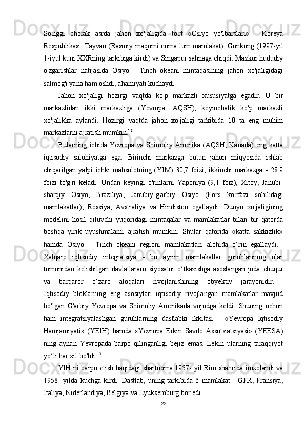 So'nggi   chorak   asrda   jahon   xo'jaligida   to'rt   «Osiyo   yo'lbarslari»   -   Koreya
Respublikasi, Tayvan (Rasmiy maqomi noma`lum mamlakat), Gonkong (1997-yil
1-iyul kuni XXRning tarkibiga kirdi) va Singapur sahnaga chiqdi. Mazkur hududiy
o'zgarishlar   natijasida   Osiyo   -   Tinch   okeani   mintaqasining   jahon   xo'jaligidagi
salmog'i yana ham oshdi, ahamiyati kuchaydi. 
Jahon   xo'jaligi   hozirgi   vaqtda   ko'p   markazli   xususiyatga   egadir.   U   bir
markazlidan   ikki   markazliga   (Yevropa,   AQSH),   keyinchalik   ko'p   markazli
xo'jalikka   aylandi.   Hozirgi   vaqtda   jahon   xo'jaligi   tarkibida   10   ta   eng   muhim
markazlarni ajratish mumkin. 16
 
Bularning   ichida   Yevropa   va   Shimoliy   Amerika   (AQSH,   Kanada)   eng   katta
iqtisodiy   salohiyatga   ega.   Birinchi   markazga   butun   jahon   miqyosida   ishlab
chiqarilgan   yalpi   ichki   mahsulotning   (YIM)   30,7   foizi,   ikkinchi   markazga   -   28,9
foizi   to'g'ri   keladi.   Undan   keyingi   o'rinlarni   Yaponiya   (9,1   foiz),   Xitoy,   Janubi-
sharqiy   Osiyo,   Braziliya,   Janubiy-g'arbiy   Osiyo   (Fors   ko'rfazi   sohilidagi
mamlakatlar),   Rossiya,   Avstraliya   va   Hindiston   egallaydi.   Dunyo   xo'jaligining
modelini   hosil   qiluvchi   yuqoridagi   mintaqalar   va   mamlakatlar   bilan   bir   qatorda
boshqa   yirik   uyushmalarni   ajratish   mumkin.   Shular   qatorida   «katta   sakkizlik»
hamda   Osiyo   -   Tinch   okeani   regioni   mamlakatlari   alohida   o‘rin   egallaydi.  
Xalqaro   iqtisodiy   integratsiya   -   bu   ayrim   mamlakatlar   guruhlarining   ular
tomonidan   kelishilgan   davlatlararo   siyosatni   o‘tkazishga   asoslangan   juda   chuqur
va   barqaror   o‘zaro   aloqalari   rivojlanishining   obyektiv   jarayonidir.  
Iqtisodiy   bloklarning   eng   asosiylari   iqtisodiy   rivojlangan   mamlakatlar   mavjud
bo'lgan   G'arbiy   Yevropa   va   Shimoliy   Amerikada   vujudga   keldi.   Shuning   uchun
ham   integratsiyalashgan   guruhlarning   dastlabki   ikkitasi   -   «Yevropa   Iqtisodiy
Hamjamiyati»   (YEIH)   hamda   «Yevropa   Erkin   Savdo   Assotsiatsiyasi»   (YEESA)
ning   aynan   Yevropada   barpo   qilinganligi   bejiz   emas.   Lekin   ularning   taraqqiyot
yo‘li har xil bo'ldi. 17
 
YIH ni barpo etish haqidagi shartnoma 1957- yil Rim shahrida imzolandi va
1958-   yilda   kuchga   kirdi.   Dastlab,   uning   tarkibida   6   mamlakat   -   GFR,   Fransiya,
Italiya, Niderlandiya, Belgiya va Lyuksemburg bor edi. 
22 