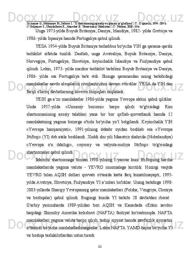 ______________________________
16.Asanov G., Nabixonov M., Safarov I . “O’zbekistonning iqtisodiy va ijtimoiy jo’g’rofiyasi”,-T.: O’qituvchi, 1994.-209 b.
17.Gulyamov S., Ubaydullaeva R., Ahmedov E. “Nezavisimiy Uzbekistan”,-T.: Mehnat, 2000.-144s.
Unga 1973-yilda Buyuk Britaniya, Daniya, Irlandiya, 1982- yilda Gretsiya va
1986- yilda Ispaniya hamda Portugaliya qabul qilindi. 
YESA 1954-yilda Buyuk Britaniya tashabbus bo'yicha YIH ga qarama-qarshi
tashkilot   sifatida   tuzildi.   Dastlab,   unga   Avstraliya,   Buyuk   Britaniya,   Daniya,
Norvegiya,   Portugaliya,   Shvetsiya,   keyinchalik   Islandiya   va   Finlyandiya   qabul
qilindi.   Lekin, 1973- yilda mazkur tashkilot tarkibini Buyuk Britaniya va Daniya,
1986-   yilda   esa   Portugaliya   tark   etdi.   Shunga   qaramasdan   uning   tarkibidagi
mamlakatlar savdo aloqalarini rivojlantirishni davom ettirdilar. YESA da YIH dan
farqli o'laroq davlatlarning suveren huquqlari saqlanadi.
YEIH ga a’zo mamlakatlar 1986-yilda yagona Yevropa aktini qabul qildilar.
Unda   1957-yilda   «Umumiy   bozorni»   barpo   qilish   to'g'risidagi   Rim
shartnomasining   asosiy   talablari   yana   bir   bor   qo'llab-quvvatlandi   hamda   12
mamlakatning   yagona   bozorga   o'tishi   bo'yicha   yo‘l   belgilandi.   Keyinchalik   YIH
«Yevropa   hamjamiyati»,   1991-yilning   dekabr   oyidan   boshlab   esa   «Yevropa
Ittifoqi» (YI) deb atala boshlandi. Xuddi shu yili Maastrix shahrida (Niderlandiya)
«Yevropa   o'n   ikkiligi»,   «siyosiy   va   valyuta-moliya   Ittifoqi»   to'g'risidagi
shartnomalar qabul qilindi.
Ikkinchi   shartnomaga   binoan   1998-yilning   1-yanvar   kuni   Ittifoqning   barcha
mamlakatlarida   yagona   valuta   -   YEVRO   muomalaga   kiritildi.   Hozirgi   vaqtda
YEVRO   bilan   AQSH   dollari   quvvati   o'rtasida   katta   farq   kuzatilmayapti,   1995-
yilda Avstriya, Shvetsiya, Finlyandiya YI a’zolari bo'ldilar. Uning tarkibiga 1998-
2003-yillarda Sharqiy Yevropannig qator mamlakatlari (Polsha, Vengriya, Chexiya
va   boshqalar)   qabul   qilindi.   Bugungi   kunda   YI   tarkibi   28   davlatdan   iborat.  
G'arbiy   yarimsharda   1989-yilidan   beri   AQSH   va   Kanadada   «Erkin   savdo»
haqidagi   Shimoliy   Amerika   kelishuvi   (NAFTA)   faoliyat   ko'rsatmoqda.   NAFTA
mamlakatlari yagona valuta barpo qilish, tashqi siyosat hamda xavfsizlik siyosatini
o'tkazish bo'yicha maslahatlashmaganlar. Lekin NAFTA YAMD hajmi bo'yicha YI
va boshqa tashikilotlardan ustun turadi. 
23 