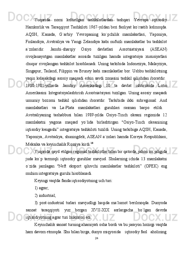 Yuqorida   nomi   keltirilgan   tashkilotlardan   tashqari   Yevropa   iqtisodiy
Hamkorlik va Taraqqiyot Tashkiloti 1967-yildan beri faoliyat ko`rsatib kelmoqda.
AQSH,   Kanada,   G`arbiy   Yevropaning   ko`pchilik   mamlakatlari,   Yaponiya,
Finlandiya,   Avstraliya   va   Yangi   Zelandiya   kabi   nufuzli   mamlakatlar   bu   tashkilot
a`zolaridir.   Janubi-sharqiy   Osiyo   davlatlari   Assotsiatsiyasi   (ASEAN)
rivojlanayotgan   mamlakatlar   asosida   tuzilgan   hamda   integratsiya   xususiyatlari
chuqur   rivojlangan   tashkilot   hisoblanadi.   Uning   tarkibida   Indoneziya,   Malayziya,
Singapur, Tailand, Filippin va Bruney kabi mamlakatlar bor. Ushbu tashkilotning
yaqin kelajakdagi asosiy maqsadi erkin savdi zonasini tashkil qilishdan iboratdir.  
1980-1981-yillarda   Janubiy   Amerikadagi   10   ta   davlat   ishtirokida   Lotin
Amerikasini   Integratsiyalashtirish   Assotsiatsiyasi   tuzilgan.   Uning   asosiy   maqsadi
umumiy   bozorni   tashkil   qilishdan   iboratdir.   Tarkibida   ikki   subregional:   And
mamlakatlari   va   La-Plata   mamlakatlari   guruhlari   rasman   barpo   etildi.  
Avstraliyaning   tashabbusi   bilan   1989-yilda   Osiyo-Tinch   okeani   regionida   12
mamlakatni   yagona   maqsad   yo`lida   birlashtirgan   "Osiyo-Tinch   okeanining
iqtisodiy kengashi” integratsiya tashkiloti tuzildi. Uning tarkibiga AQSH, Kanada,
Yaponiya,   Avstraliya,   shuningdek,   ASEAN   a`zolari   hamda   Koreya   Respublikasi,
Meksika va keyinchalik Rossiya kirdi. 18
 
Yuqorida qayd etilgan regional tashkilotlar bilan bir qatorda, jahon xo`jaligida
juda   ko`p   tarmoqli   iqtisodiy   guruhlar   mavjud.   Shularning   ichida   13   mamlakatni
o`zida   jamlagan   "Neft   eksport   qiluvchi   mamlakatlar   tashkiloti”   (OPEK)   eng
muhim integratsiya guruhi hisoblanadi. 
Keyingi vaqtda fanda iqtisodiyotning uch turi: 
1) agrar; 
2) industrial; 
3)   post-industrial   turlari   mavjudligi   haqida   ma`lumot   berilmoqda.   Dunyoda
sanoat   taraqqiyoti   yuz   bergan   XVII-XIX   asrlargacha   bo`lgan   davrda
iqtisodiyotning agrar turi hukmron edi. 
Keyinchalik sanoat turning ahamiyati osha bordi va bu jarayon hozirgi vaqtda
ham davom etmoqda. Shu bilan birga, dunyo miqyosida    iqtisodiy faol   aholining
24 