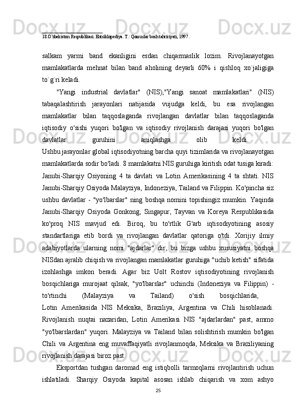 ___________________________
18.O’zbekiston Respublikasi. Entsiklopediya. T.: Qomuslar bosh tahririyati, 1997 .
salkam   yarmi   band   ekanligini   esdan   chiqarmaslik   lozim.   Rivojlanayotgan
mamlakatlarda   mehnat   bilan   band   aholining   deyarli   60%   i   qishloq   xo`jaligiga
to`g`ri keladi. 
"Yangi   industrial   davlatlar"   (NIS),"Yangi   sanoat   mamlakatlari"   (NIS)
tabaqalashtirish   jarayonlari   natijasida   vujudga   keldi,   bu   esa   rivojlangan
mamlakatlar   bilan   taqqoslaganda   rivojlangan   davlatlar   bilan   taqqoslaganda
iqtisodiy   o'sishi   yuqori   bo'lgan   va   iqtisodiy   rivojlanish   darajasi   yuqori   bo'lgan
davlatlar   guruhini   aniqlashga   olib   keldi.  
Ushbu jarayonlar global iqtisodiyotning barcha quyi tizimlarida va rivojlanayotgan
mamlakatlarda sodir bo'ladi. 8 mamlakatni NIS guruhiga kiritish odat tusiga kiradi:
Janubi-Sharqiy   Osiyoning   4   ta   davlati   va   Lotin   Amerikasining   4   ta   shtati.   NIS
Janubi-Sharqiy Osiyoda Malayziya, Indoneziya, Tailand va Filippin. Ko'pincha siz
ushbu   davlatlar   -   "yo'lbarslar"   ning   boshqa   nomini   topishingiz   mumkin.   Yaqinda
Janubi-Sharqiy   Osiyoda   Gonkong,   Singapur,   Tayvan   va   Koreya   Respublikasida
ko'proq   NIS   mavjud   edi.   Biroq,   bu   to'rtlik   G'arb   iqtisodiyotining   asosiy
standartlariga   etib   bordi   va   rivojlangan   davlatlar   qatoriga   o'tdi.   Xorijiy   ilmiy
adabiyotlarda   ularning   nomi   "ajdarlar"   dir,   bu   bizga   ushbu   xususiyatni   boshqa
NISdan ajralib chiqish va rivojlangan mamlakatlar guruhiga "uchib ketish" sifatida
izohlashga   imkon   beradi.   Agar   biz   Uolt   Rostov   iqtisodiyotining   rivojlanish
bosqichlariga   murojaat   qilsak,   "yo'lbarslar"   uchinchi   (Indoneziya   va   Filippin)   -
to'rtinchi   (Malayziya   va   Tailand)   o'sish   bosqichlarida,  
Lotin   Amerikasida   NIS   Meksika,   Braziliya,   Argentina   va   Chili   hisoblanadi.
Rivojlanish   nuqtai   nazaridan,   Lotin   Amerikasi   NIS   "ajdarlardan"   past,   ammo
"yo'lbarslardan"   yuqori.   Malayziya   va   Tailand   bilan   solishtirish   mumkin   bo'lgan
Chili   va   Argentina   eng   muvaffaqiyatli   rivojlanmoqda,   Meksika   va   Braziliyaning
rivojlanish darajasi biroz past. 
Eksportdan   tushgan   daromad   eng   istiqbolli   tarmoqlarni   rivojlantirish   uchun
ishlatiladi.   Sharqiy   Osiyoda   kapital   asosan   ishlab   chiqarish   va   xom   ashyo
25 