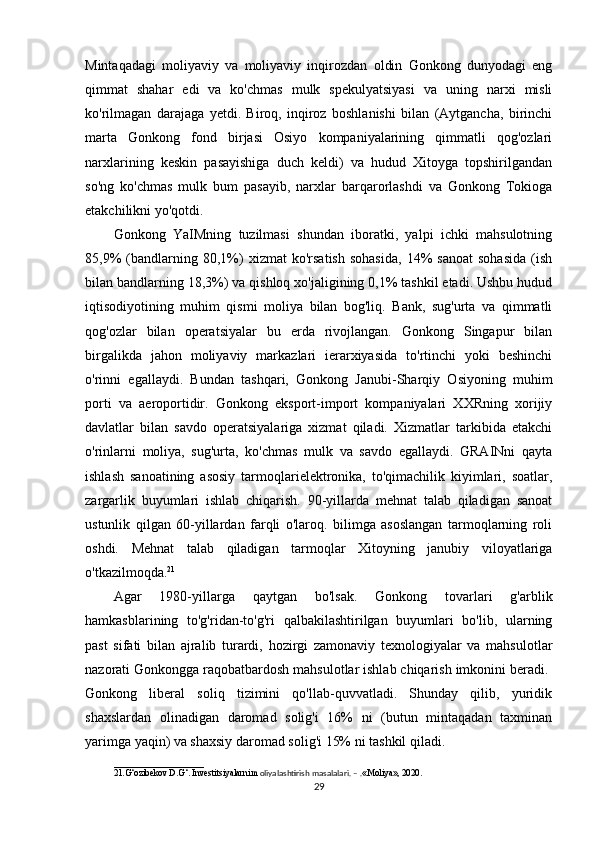 Mintaqadagi   moliyaviy   va   moliyaviy   inqirozdan   oldin   Gonkong   dunyodagi   eng
qimmat   shahar   edi   va   ko'chmas   mulk   spekulyatsiyasi   va   uning   narxi   misli
ko'rilmagan   darajaga   yetdi.   Biroq,   inqiroz   boshlanishi   bilan   (Aytgancha,   birinchi
marta   Gonkong   fond   birjasi   Osiyo   kompaniyalarining   qimmatli   qog'ozlari
narxlarining   keskin   pasayishiga   duch   keldi)   va   hudud   Xitoyga   topshirilgandan
so'ng   ko'chmas   mulk   bum   pasayib,   narxlar   barqarorlashdi   va   Gonkong   Tokioga
etakchilikni yo'qotdi. 
Gonkong   YaIMning   tuzilmasi   shundan   iboratki,   yalpi   ichki   mahsulotning
85,9%   (bandlarning   80,1%)   xizmat   ko'rsatish   sohasida,   14%   sanoat   sohasida   (ish
bilan bandlarning 18,3%) va qishloq xo'jaligining 0,1% tashkil etadi. Ushbu hudud
iqtisodiyotining   muhim   qismi   moliya   bilan   bog'liq.   Bank,   sug'urta   va   qimmatli
qog'ozlar   bilan   operatsiyalar   bu   erda   rivojlangan.   Gonkong   Singapur   bilan
birgalikda   jahon   moliyaviy   markazlari   ierarxiyasida   to'rtinchi   yoki   beshinchi
o'rinni   egallaydi.   Bundan   tashqari,   Gonkong   Janubi-Sharqiy   Osiyoning   muhim
porti   va   aeroportidir.   Gonkong   eksport-import   kompaniyalari   XXRning   xorijiy
davlatlar   bilan   savdo   operatsiyalariga   xizmat   qiladi.   Xizmatlar   tarkibida   etakchi
o'rinlarni   moliya,   sug'urta,   ko'chmas   mulk   va   savdo   egallaydi.   GRAINni   qayta
ishlash   sanoatining   asosiy   tarmoqlarielektronika,   to'qimachilik   kiyimlari,   soatlar,
zargarlik   buyumlari   ishlab   chiqarish.   90-yillarda   mehnat   talab   qiladigan   sanoat
ustunlik   qilgan   60-yillardan   farqli   o'laroq.   bilimga   asoslangan   tarmoqlarning   roli
oshdi.   Mehnat   talab   qiladigan   tarmoqlar   Xitoyning   janubiy   viloyatlariga
o'tkazilmoqda. 21
 
Agar   1980-yillarga   qaytgan   bo'lsak.   Gonkong   tovarlari   g'arblik
hamkasblarining   to'g'ridan-to'g'ri   qalbakilashtirilgan   buyumlari   bo'lib,   ularning
past   sifati   bilan   ajralib   turardi,   hozirgi   zamonaviy   texnologiyalar   va   mahsulotlar
nazorati Gonkongga raqobatbardosh mahsulotlar ishlab chiqarish imkonini beradi. 
Gonkong   liberal   soliq   tizimini   qo'llab-quvvatladi.   Shunday   qilib,   yuridik
shaxslardan   olinadigan   daromad   solig'i   16%   ni   (butun   mintaqadan   taxminan
yarimga yaqin) va shaxsiy daromad solig'i 15% ni tashkil qiladi. 
____________________
21.G‘ozibekov D.G‘. Investitsiyalarni m oliyalashtirish masalalari. – . «Moliya», 2020. 
29 