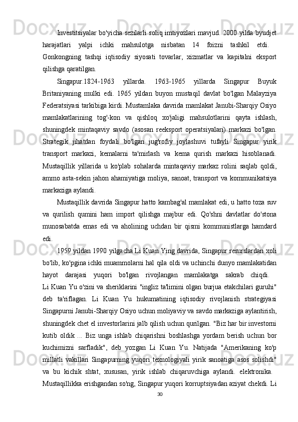 Investitsiyalar bo'yicha sezilarli soliq imtiyozlari mavjud. 2000 yilda byudjet
harajatlari   yalpi   ichki   mahsulotga   nisbatan   14   foizni   tashkil   etdi.  
Gonkongning   tashqi   iqtisodiy   siyosati   tovarlar,   xizmatlar   va   kapitalni   eksport
qilishga qaratilgan. 
Singapur.1824-1963   yillarda.   1963-1965   yillarda   Singapur   Buyuk
Britaniyaning   mulki   edi.   1965   yildan   buyon   mustaqil   davlat   bo'lgan   Malayziya
Federatsiyasi tarkibiga kirdi. Mustamlaka davrida mamlakat Janubi-Sharqiy Osiyo
mamlakatlarining   tog'-kon   va   qishloq   xo'jaligi   mahsulotlarini   qayta   ishlash,
shuningdek   mintaqaviy   savdo   (asosan   reeksport   operatsiyalari)   markazi   bo'lgan.
Strategik   jihatdan   foydali   bo'lgan   jug'rofiy   joylashuvi   tufayli   Singapur   yirik
transport   markazi,   kemalarni   ta'mirlash   va   kema   qurish   markazi   hisoblanadi.
Mustaqillik   yillarida   u   ko'plab   sohalarda   mintaqaviy   markaz   rolini   saqlab   qoldi,
ammo asta-sekin  jahon ahamiyatiga moliya, sanoat,  transport  va  kommunikatsiya
markaziga aylandi. 
Mustaqillik davrida Singapur hatto kambag'al mamlakat edi, u hatto toza suv
va   qurilish   qumini   ham   import   qilishga   majbur   edi.   Qo'shni   davlatlar   do'stona
munosabatda   emas   edi   va   aholining   uchdan   bir   qismi   kommunistlarga   hamdard
edi. 
1959 yildan 1990 yilgacha Li Kuan Ying davrida, Singapur resurslardan xoli
bo'lib, ko'pgina ichki muammolarni hal qila oldi va uchinchi dunyo mamlakatidan
hayot   darajasi   yuqori   bo'lgan   rivojlangan   mamlakatga   sakrab   chiqdi.  
Li Kuan Yu o'zini va sheriklarini "ingliz ta'limini olgan burjua etakchilari guruhi"
deb   ta'riflagan.   Li   Kuan   Yu   hukumatining   iqtisodiy   rivojlanish   strategiyasi
Singapurni Janubi-Sharqiy Osiyo uchun moliyaviy va savdo markaziga aylantirish,
shuningdek chet el investorlarini jalb qilish uchun qurilgan. "Biz har bir investorni
kutib   oldik   ...   Biz   unga   ishlab   chiqarishni   boshlashga   yordam   berish   uchun   bor
kuchimizni   sarfladik",   deb   yozgan   Li   Kuan   Yu.   Natijada   "Amerikaning   ko'p
millatli   vakillari   Singapurning   yuqori   texnologiyali   yirik   sanoatiga   asos   solishdi"
va   bu   kichik   shtat,   xususan,   yirik   ishlab   chiqaruvchiga   aylandi.   elektronika.  
Mustaqillikka erishgandan so'ng, Singapur yuqori korruptsiyadan aziyat chekdi. Li
30 