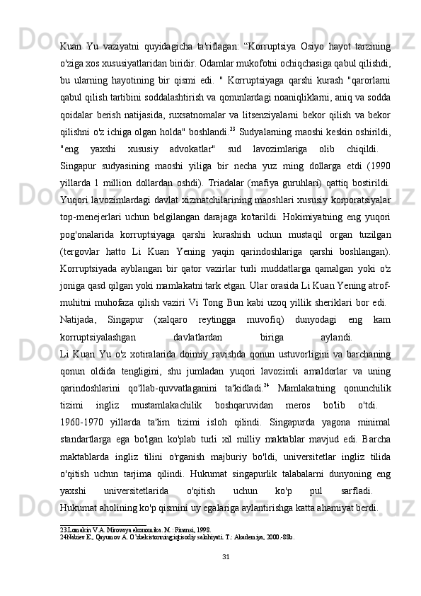 Kuan   Yu   vaziyatni   quyidagicha   ta'riflagan:   “Korruptsiya   Osiyo   hayot   tarzining
o'ziga xos xususiyatlaridan biridir. Odamlar mukofotni ochiqchasiga qabul qilishdi,
bu   ularning   hayotining   bir   qismi   edi.   "   Korruptsiyaga   qarshi   kurash   "qarorlarni
qabul qilish tartibini soddalashtirish va qonunlardagi noaniqliklarni, aniq va sodda
qoidalar   berish   natijasida,   ruxsatnomalar   va   litsenziyalarni   bekor   qilish   va   bekor
qilishni o'z ichiga olgan holda" boshlandi. 23
  Sudyalarning maoshi keskin oshirildi,
"eng   yaxshi   xususiy   advokatlar"   sud   lavozimlariga   olib   chiqildi.  
Singapur   sudyasining   maoshi   yiliga   bir   necha   yuz   ming   dollarga   etdi   (1990
yillarda   1   million   dollardan   oshdi).   Triadalar   (mafiya   guruhlari)   qattiq   bostirildi.
Yuqori lavozimlardagi davlat xizmatchilarining maoshlari xususiy korporatsiyalar
top-menejerlari   uchun   belgilangan   darajaga   ko'tarildi.   Hokimiyatning   eng   yuqori
pog'onalarida   korruptsiyaga   qarshi   kurashish   uchun   mustaqil   organ   tuzilgan
(tergovlar   hatto   Li   Kuan   Yening   yaqin   qarindoshlariga   qarshi   boshlangan).
Korruptsiyada   ayblangan   bir   qator   vazirlar   turli   muddatlarga   qamalgan   yoki   o'z
joniga qasd qilgan yoki mamlakatni tark etgan. Ular orasida Li Kuan Yening atrof-
muhitni   muhofaza   qilish   vaziri   Vi   Tong   Bun   kabi   uzoq   yillik  sheriklari   bor   edi.  
Natijada,   Singapur   (xalqaro   reytingga   muvofiq)   dunyodagi   eng   kam
korruptsiyalashgan   davlatlardan   biriga   aylandi.  
Li   Kuan   Yu   o'z   xotiralarida   doimiy   ravishda   qonun   ustuvorligini   va   barchaning
qonun   oldida   tengligini,   shu   jumladan   yuqori   lavozimli   amaldorlar   va   uning
qarindoshlarini   qo'llab-quvvatlaganini   ta'kidladi. 24
  Mamlakatning   qonunchilik
tizimi   ingliz   mustamlakachilik   boshqaruvidan   meros   bo'lib   o'tdi.  
1960-1970   yillarda   ta'lim   tizimi   isloh   qilindi.   Singapurda   yagona   minimal
standartlarga   ega   bo'lgan   ko'plab   turli   xil   milliy   maktablar   mavjud   edi.   Barcha
maktablarda   ingliz   tilini   o'rganish   majburiy   bo'ldi,   universitetlar   ingliz   tilida
o'qitish   uchun   tarjima   qilindi.   Hukumat   singapurlik   talabalarni   dunyoning   eng
yaxshi   universitetlarida   o'qitish   uchun   ko'p   pul   sarfladi.  
Hukumat aholining ko'p qismini uy egalariga aylantirishga katta ahamiyat berdi.
___________________________
23.Lomakin V.A. Mirovaya ekonomika. M.: Finansi, 1998.
24Nabiev E., Qayumov A. O’zbekistonning iqtisodiy salohiyati. T.: Akademiya, 2000.-88b.
31 