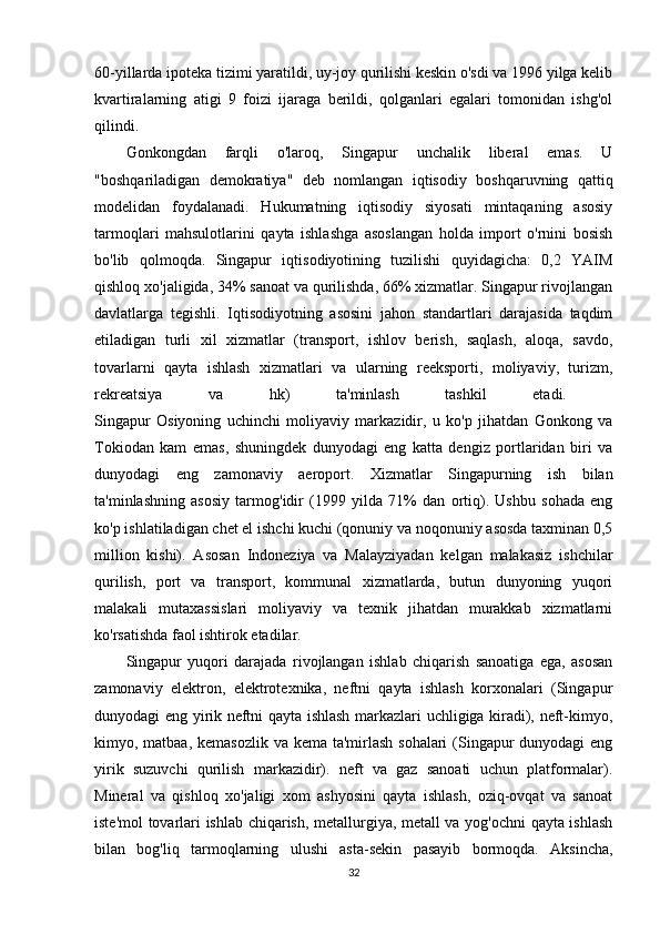 60-yillarda ipoteka tizimi yaratildi, uy-joy qurilishi keskin o'sdi va 1996 yilga kelib
kvartiralarning   atigi   9   foizi   ijaraga   berildi,   qolganlari   egalari   tomonidan   ishg'ol
qilindi. 
Gonkongdan   farqli   o'laroq,   Singapur   unchalik   liberal   emas.   U
"boshqariladigan   demokratiya"   deb   nomlangan   iqtisodiy   boshqaruvning   qattiq
modelidan   foydalanadi.   Hukumatning   iqtisodiy   siyosati   mintaqaning   asosiy
tarmoqlari   mahsulotlarini   qayta   ishlashga   asoslangan   holda   import   o'rnini   bosish
bo'lib   qolmoqda.   Singapur   iqtisodiyotining   tuzilishi   quyidagicha:   0,2   YAIM
qishloq xo'jaligida, 34% sanoat va qurilishda, 66% xizmatlar. Singapur rivojlangan
davlatlarga   tegishli.   Iqtisodiyotning   asosini   jahon   standartlari   darajasida   taqdim
etiladigan   turli   xil   xizmatlar   (transport,   ishlov   berish,   saqlash,   aloqa,   savdo,
tovarlarni   qayta   ishlash   xizmatlari   va   ularning   reeksporti,   moliyaviy,   turizm,
rekreatsiya   va   hk)   ta'minlash   tashkil   etadi.  
Singapur   Osiyoning   uchinchi   moliyaviy   markazidir,   u   ko'p   jihatdan   Gonkong   va
Tokiodan   kam   emas,   shuningdek   dunyodagi   eng   katta   dengiz   portlaridan   biri   va
dunyodagi   eng   zamonaviy   aeroport.   Xizmatlar   Singapurning   ish   bilan
ta'minlashning   asosiy   tarmog'idir   (1999   yilda   71%   dan   ortiq).   Ushbu   sohada   eng
ko'p ishlatiladigan chet el ishchi kuchi (qonuniy va noqonuniy asosda taxminan 0,5
million   kishi).   Asosan   Indoneziya   va   Malayziyadan   kelgan   malakasiz   ishchilar
qurilish,   port   va   transport,   kommunal   xizmatlarda,   butun   dunyoning   yuqori
malakali   mutaxassislari   moliyaviy   va   texnik   jihatdan   murakkab   xizmatlarni
ko'rsatishda faol ishtirok etadilar. 
Singapur   yuqori   darajada   rivojlangan   ishlab   chiqarish   sanoatiga   ega,   asosan
zamonaviy   elektron,   elektrotexnika,   neftni   qayta   ishlash   korxonalari   (Singapur
dunyodagi eng yirik neftni qayta ishlash markazlari uchligiga kiradi), neft-kimyo,
kimyo, matbaa, kemasozlik va kema ta'mirlash sohalari  (Singapur  dunyodagi eng
yirik   suzuvchi   qurilish   markazidir).   neft   va   gaz   sanoati   uchun   platformalar).
Mineral   va   qishloq   xo'jaligi   xom   ashyosini   qayta   ishlash,   oziq-ovqat   va   sanoat
iste'mol tovarlari ishlab chiqarish, metallurgiya, metall va yog'ochni qayta ishlash
bilan   bog'liq   tarmoqlarning   ulushi   asta-sekin   pasayib   bormoqda.   Aksincha,
32 