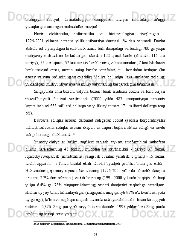 biologiya,   tibbiyot,   farmakologiya,   kompyuter   dizayni   sohasidagi   so'nggi
yutuqlarga asoslangan mahsulotlar mavjud.
Hozir   elektronika,   informatika   va   biotexnologiya   rivojlangan.  
1996-2001   yillarda   o'rtacha   yillik   inflyatsiya   darajasi   1%   dan   oshmadi.   Davlat
etakchi rol o'ynaydigan kredit-bank tizimi turli darajadagi va tusdagi 700 ga yaqin
moliyaviy   institutlarni   birlashtirgan,   ulardan   122   tijorat   banki   (shundan   116   tasi
xorijiy), 55 tasi tijorat, 57 tasi xorijiy banklarning vakolatxonalari, 7 tasi Markaziy
bank   mavjud   emas,   ammo   uning   barcha   vazifalari,   pul   berishdan   tashqari   (bu
asosiy   valyuta   bo'limining   vakolatidir)   Moliya   bo'limiga   (shu   jumladan   xolding)
yuklatilgan. milliy inflyatsiya va milliy valyutaning barqarorligini ta'minlash). 
Singapurda oltin bozori, valyuta bozori, bank ssudalari bozori va fond birjasi
muvaffaqiyatli   faoliyat   yuritmoqda   (2000   yilda   487   kompaniyaga   umumiy
kapitallashuvi 538 milliard dollarga va yillik aylanmasi 171 milliard dollarga teng
edi).
Bevosita   soliqlar   asosan   daromad   solig'idan   iborat   (asosan   korporatsiyalar
uchun). Bilvosita soliqlar asosan eksport va import bojlari, aktsiz solig'i va savdo
solig'i hisobiga shakllanadi.  25
Ijtimoiy   ehtiyojlar   (ta'lim,   sog'liqni   saqlash,   uy-joy,   atrof-muhitni   muhofaza
qilish)   harajatlarning   43   foizini,   mudofaa   va   xavfsizlikni   -   qariyb   37   foizni,
iqtisodiy rivojlanish (infratuzilma, yangi ish o'rinlari yaratish, o'qitish) - 15 foizni,
davlat   apparati   -   5   foizni   tashkil   etadi.   Davlat   byudjeti   profitsit   bilan   ijro   etildi.  
Hukumatning   ijtimoiy   siyosati   bandlikning   (1996-2000   yillarda   ishsizlik   darajasi
o'rtacha 2.7%  dan oshmadi)  va ish haqining (1991-2000 yillarda haqiqiy ish haqi
yiliga   6.4%   ga,   75%   singapurliklarning)   yuqori   darajasini   saqlashga   qaratilgan.
aholini uy-joy bilan ta'minlaydigan (singapurlarning qariyb 95% o'z kvartirasi yoki
uyiga ega), ta'lim va sog'liqni saqlash tizimida sifat yaxshilanishi. Inson taraqqiyoti
indeksi - 0,876. Singapur yirik sayyohlik maskanidir. 1995 yildan beri Singapurda
davlatning tashqi qarzi yo'q edi.
_________________________
25.O’zbekiston Respublikasi. Entsiklopediya. T.: Qomuslar bosh tahririyati, 1997 .
33 