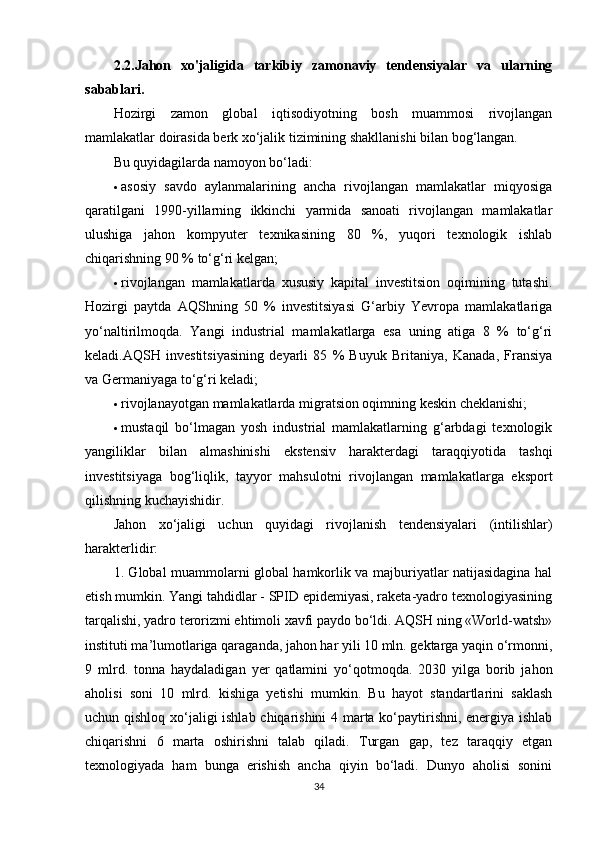 2.2.Jahon   xo'jaligida   tarkibiy   zamonaviy   tendensiyalar   va   ularning
sabablari.  
Hozirgi   zamon   global   iqtisodiyotning   bosh   muammosi   rivojlangan
mamlakatlar doirasida berk xo‘jalik tizimining shakllanishi bilan bog‘langan.
Bu quyidagilarda namoyon bo‘ladi: 
 asosiy   savdo   aylanmalarining   ancha   rivojlangan   mamlakatlar   miqyosiga
qaratilgani   1990-yillarning   ikkinchi   yarmida   sanoati   rivojlangan   mamlakatlar
ulushiga   jahon   kompyuter   texnikasining   80   %,   yuqori   texnologik   ishlab
chiqarishning 90 % to‘g‘ri kelgan; 
 rivojlangan   mamlakatlarda   xususiy   kapital   investitsion   oqimining   tutashi.
Hozirgi   paytda   AQShning   50   %   investitsiyasi   G‘arbiy   Yevropa   mamlakatlariga
yo‘naltirilmoqda.   Yangi   industrial   mamlakatlarga   esa   uning   atiga   8   %   to‘g‘ri
keladi.AQSH   investitsiyasining   deyarli   85   %   Buyuk   Britaniya,   Kanada,   Fransiya
va Germaniyaga to‘g‘ri keladi; 
 rivojlanayotgan mamlakatlarda migratsion oqimning keskin cheklanishi; 
 mustaqil   bo‘lmagan   yosh   industrial   mamlakatlarning   g‘arbdagi   texnologik
yangiliklar   bilan   almashinishi   ekstensiv   harakterdagi   taraqqiyotida   tashqi
investitsiyaga   bog‘liqlik,   tayyor   mahsulotni   rivojlangan   mamlakatlarga   eksport
qilishning kuchayishidir. 
Jahon   xo‘jaligi   uchun   quyidagi   rivojlanish   tendensiyalari   (intilishlar)
harakterlidir: 
1. Global muammolarni global hamkorlik va majburiyatlar natijasidagina hal
etish mumkin. Yangi tahdidlar - SPID epidemiyasi, raketa-yadro texnologiyasining
tarqalishi, yadro terorizmi ehtimoli xavfi paydo bo‘ldi. AQSH ning «World-watsh»
instituti ma’lumotlariga qaraganda, jahon har yili 10 mln. gektarga yaqin o‘rmonni,
9   mlrd.   tonna   haydaladigan   yer   qatlamini   yo‘qotmoqda.   2030   yilga   borib   jahon
aholisi   soni   10   mlrd.   kishiga   yetishi   mumkin.   Bu   hayot   standartlarini   saklash
uchun qishloq xo‘jaligi ishlab chiqarishini 4 marta ko‘paytirishni, energiya ishlab
chiqarishni   6   marta   oshirishni   talab   qiladi.   Turgan   gap,   tez   taraqqiy   etgan
texnologiyada   ham   bunga   erishish   ancha   qiyin   bo‘ladi.   Dunyo   aholisi   sonini
34 