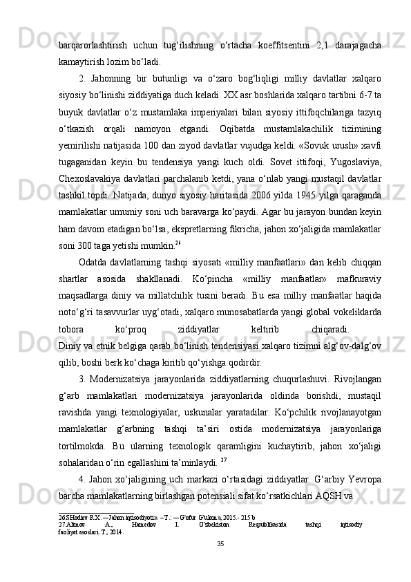 barqarorlashtirish   uchun   tug‘ilishning   o‘rtacha   koeffitsentini   2,1   darajagacha
kamaytirish lozim bo‘ladi. 
2.   Jahonning   bir   butunligi   va   o‘zaro   bog‘liqligi   milliy   davlatlar   xalqaro
siyosiy bo‘linishi ziddiyatiga duch keladi. XX asr boshlarida xalqaro tartibni 6-7 ta
buyuk   davlatlar   o‘z   mustamlaka   imperiyalari   bilan   siyosiy   ittifoqchilariga   tazyiq
o‘tkazish   orqali   namoyon   etgandi.   Oqibatda   mustamlakachilik   tizimining
yemirilishi natijasida 100 dan ziyod davlatlar vujudga keldi. «Sovuk urush» xavfi
tugaganidan   keyin   bu   tendensiya   yangi   kuch   oldi.   Sovet   ittifoqi,   Yugoslaviya,
Chexoslavakiya davlatlari parchalanib ketdi, yana o‘nlab yangi mustaqil davlatlar
tashkil  topdi. Natijada, dunyo siyosiy  haritasida  2006 yilda 1945 yilga qaraganda
mamlakatlar umumiy soni uch baravarga ko‘paydi. Agar bu jarayon bundan keyin
ham davom etadigan bo‘lsa, ekspretlarning fikricha, jahon xo‘jaligida mamlakatlar
soni 300 taga yetishi mumkin. 26
 
Odatda   davlatlarning   tashqi   siyosati   «milliy   manfaatlari»   dan   kelib   chiqqan
shartlar   asosida   shakllanadi.   Ko‘pincha   «milliy   manfaatlar»   mafkuraviy
maqsadlarga   diniy   va   millatchilik   tusini   beradi.   Bu   esa   milliy   manfaatlar   haqida
noto‘g‘ri tasavvurlar uyg‘otadi, xalqaro munosabatlarda yangi global vokeliklarda
tobora   ko‘proq   ziddiyatlar   keltirib   chiqaradi.  
Diniy va etnik belgiga qarab bo‘linish tendensiyasi xalqaro tizimni alg‘ov-dalg‘ov
qilib, boshi berk ko‘chaga kiritib qo‘yishga qodirdir. 
3.   Modernizatsiya   jarayonlarida   ziddiyatlarning   chuqurlashuvi.   Rivojlangan
g‘arb   mamlakatlari   modernizatsiya   jarayonlarida   oldinda   borishdi,   mustaqil
ravishda   yangi   texnologiyalar,   uskunalar   yaratadilar.   Ko‘pchilik   rivojlanayotgan
mamlakatlar   g‘arbning   tashqi   ta’siri   ostida   modernizatsiya   jarayonlariga
tortilmokda.   Bu   ularning   texnologik   qaramligini   kuchaytirib,   jahon   xo‘jaligi
sohalaridan o‘rin egallashini ta’minlaydi.  27
4.   Jahon   xo‘jaligining   uch   markazi   o‘rtasidagi   ziddiyatlar.   G‘arbiy   Yevropa
barcha mamlakatlarning birlashgan potensiali sifat ko‘rsatkichlari AQSH va 
________________________
26.SHodiev R.X. ―Jahon iqtisodiyoti». – T.: ―G‘ofur G‘ulom», 2015.- 215 b
27.Alimov   A.,   Hamedov   I.   O‘zbekiston   Respublikasida   tashqi   iqtisodiy  
faoliyat asoslari. T., 2014. 
35 