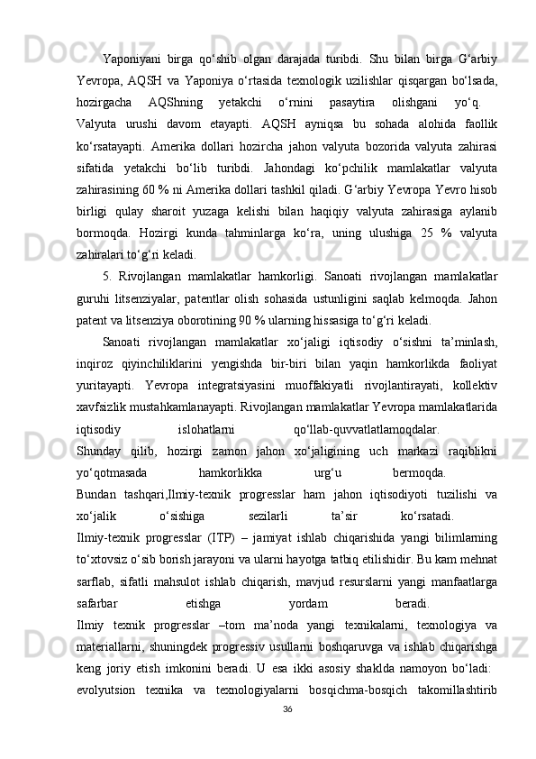 Yaponiyani   birga   qo‘shib   olgan   darajada   turibdi.   Shu   bilan   birga   G‘arbiy
Yevropa,   AQSH   va   Yaponiya   o‘rtasida   texnologik   uzilishlar   qisqargan   bo‘lsada,
hozirgacha   AQShning   yetakchi   o‘rnini   pasaytira   olishgani   yo‘q.  
Valyuta   urushi   davom   etayapti.   AQSH   ayniqsa   bu   sohada   alohida   faollik
ko‘rsatayapti.   Amerika   dollari   hozircha   jahon   valyuta   bozorida   valyuta   zahirasi
sifatida   yetakchi   bo‘lib   turibdi.   Jahondagi   ko‘pchilik   mamlakatlar   valyuta
zahirasining 60 % ni Amerika dollari tashkil qiladi. G‘arbiy Yevropa Yevro hisob
birligi   qulay   sharoit   yuzaga   kelishi   bilan   haqiqiy   valyuta   zahirasiga   aylanib
bormoqda.   Hozirgi   kunda   tahminlarga   ko‘ra,   uning   ulushiga   25   %   valyuta
zahiralari to‘g‘ri keladi. 
5.   Rivojlangan   mamlakatlar   hamkorligi.   Sanoati   rivojlangan   mamlakatlar
guruhi   litsenziyalar,   patentlar   olish   sohasida   ustunligini   saqlab   kelmoqda.   Jahon
patent va litsenziya oborotining 90 % ularning hissasiga to‘g‘ri keladi.
Sanoati   rivojlangan   mamlakatlar   xo‘jaligi   iqtisodiy   o‘sishni   ta’minlash,
inqiroz   qiyinchiliklarini   yengishda   bir-biri   bilan   yaqin   hamkorlikda   faoliyat
yuritayapti.   Yevropa   integratsiyasini   muoffakiyatli   rivojlantirayati,   kollektiv
xavfsizlik mustahkamlanayapti. Rivojlangan mamlakatlar Yevropa mamlakatlarida
iqtisodiy   islohatlarni   qo‘llab-quvvatlatlamoqdalar.  
Shunday   qilib,   hozirgi   zamon   jahon   xo‘jaligining   uch   markazi   raqiblikni
yo‘qotmasada   hamkorlikka   urg‘u   bermoqda.  
Bundan   tashqari,Ilmiy-texnik   progresslar   ham   jahon   iqtisodiyoti   tuzilishi   va
xo‘jalik   o‘sishiga   sezilarli   ta’sir   ko‘rsatadi.  
Ilmiy-texnik   progresslar   (ITP)   –   jamiyat   ishlab   chiqarishida   yangi   bilimlarning
to‘xtovsiz o‘sib borish jarayoni va ularni hayotga tatbiq etilishidir. Bu kam mehnat
sarflab,   sifatli   mahsulot   ishlab   chiqarish,   mavjud   resurslarni   yangi   manfaatlarga
safarbar   etishga   yordam   beradi.  
Ilmiy   texnik   progresslar   –tom   ma’noda   yangi   texnikalarni,   texnologiya   va
materiallarni,   shuningdek   progressiv   usullarni   boshqaruvga   va   ishlab   chiqarishga
keng   joriy   etish   imkonini   beradi.   U   esa   ikki   asosiy   shaklda   namoyon   bo‘ladi:  
evolyutsion   texnika   va   texnologiyalarni   bosqichma-bosqich   takomillashtirib
36 