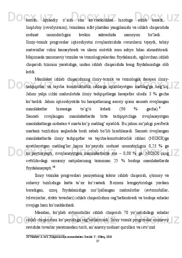 borish.   Iqtisodiy   o‘sish   son   ko‘rsatkichlari   hisobiga   oshib   boradi;  
Inqilobiy (revolyutsion), texnikani sifat jihatdan yangilanishi va ishlab chiqarishda
mehnat   unumdorligini   keskin   sakrashida   namoyon   bo‘ladi.  
Ilmiy-texnik   progresslar   iqtisodiyotni   rivojlantirishda   resurslarni   tejaydi,   tabiiy
materiallar   rolini   kamaytiradi   va   ularni   sintetik   xom   ashyo   bilan   almashtiradi.
Majmuada zamonaviy texnika va texnologiyalardan foydalanish, egiluvchan ishlab
chiqarish   tizimini   yaratishga,   undan   ishlab   chiqarishda   keng   foydalanishga   olib
keldi. 
Mamlakat   ishlab   chiqarishning   ilmiy-texnik   va   texnologik   darajasi   ilmiy-
tadqiqotlar   va   tajriba   konstruktorlik   ishlarga   ajratilayotgan   mablag‘ga   bog‘liq.
Jahon   yalpi   ichki   mahsulotida   ilmiy   tadqiqotlarga   harajatlar   ulushi   3   %   gacha
ko‘tarildi.   Jahon   iqtisodiyotida   bu   harajatlarning   asosiy   qismi   sanoati   rivojlangan
mamlakatlar   hissasiga   to‘g‘ri   keladi   (96   %   gacha). 9
 
Sanoati   rivojlangan   mamlakatlarda   bitta   tadqiqotchiga   rivojlanayotgan
mamlakatlarga nisbatan 4 marta ko‘p mablag‘ ajratildi. Bu jahon xo‘jaligi periferik
markazi   tuzilishini   saqlashda   bosh   sabab   bo‘lib   hisoblanadi.   Sanoati   rivojlangan
mamlakatlarda   ilmiy   tadqiqotlar   va   tajriba-konstruktorlik   ishlari   (NIOKR)ga
ajratilayotgan   mablag‘lar   hajmi   ko‘payishi   mehnat   unumdorligini   0,23   %   ga
ko‘paytirayapti,   rivojlanayotgan   mamlakatlarda   esa   –   0,08   %   ga.   NIOKR   ning
«ettilik»dagi   umumiy   natijalarining   taxminan   25   %   boshqa   mamlakatlarda
foydalanayapti. 28
 
Ilmiy   texnika   progresslari   jamiyatning   takror   ishlab   chiqarish,   ijtimoiy   va
sohaviy   tuzilishiga   katta   ta’sir   ko‘rsatadi.   Bozorni   kengaytirishga   yordam
beradigan,   uzoq   foydalanishga   mo‘ljallangan   mahsulotlar   (avtomobillar,
televizorlar, elektr tovarlari) ishlab chiqarilishini rag‘batlantiradi va boshqa sohalar
rivojiga ham ko‘maklashadi. 
Masalan,   ko‘plab   avtomobillar   ishlab   chiqarish   70   yo‘nalishdagi   sohalar
ishlab chiqarishini ko‘payishiga rag‘batlantiradi. Ilmiy texnik progresslar ommaviy
ravishda tovarlar yaratmasdan turib, an’anaviy mehnat qurollari va iste’mol
____________________________
28.Vahobov A. va b. Xalqaro moliya munosabatlari: Darslik. T.: SHarq, 2020. 
37 