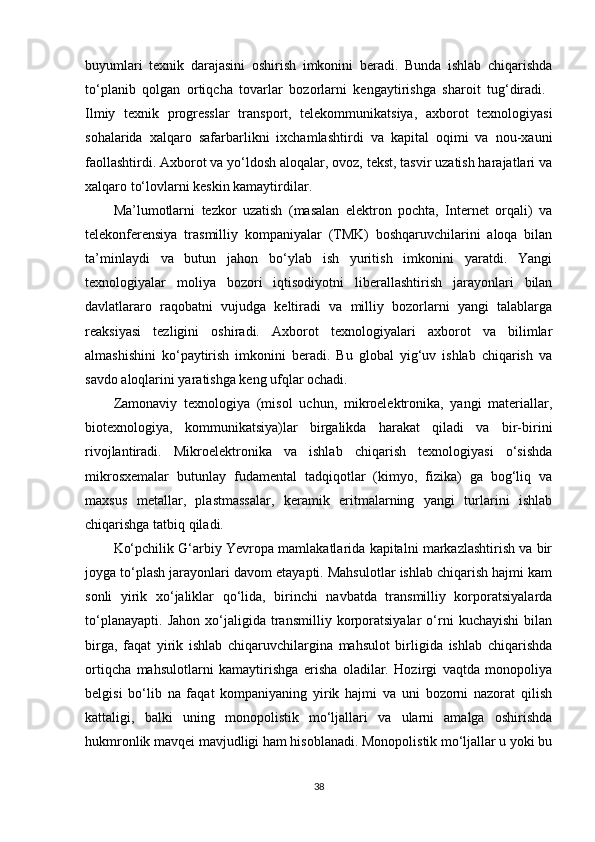 buyumlari   texnik   darajasini   oshirish   imkonini   beradi.   Bunda   ishlab   chiqarishda
to‘planib   qolgan   ortiqcha   tovarlar   bozorlarni   kengaytirishga   sharoit   tug‘diradi.  
Ilmiy   texnik   progresslar   transport,   telekommunikatsiya,   axborot   texnologiyasi
sohalarida   xalqaro   safarbarlikni   ixchamlashtirdi   va   kapital   oqimi   va   nou-xauni
faollashtirdi. Axborot va yo‘ldosh aloqalar, ovoz, tekst, tasvir uzatish harajatlari va
xalqaro to‘lovlarni keskin kamaytirdilar. 
Ma’lumotlarni   tezkor   uzatish   (masalan   elektron   pochta,   Internet   orqali)   va
telekonferensiya   trasmilliy   kompaniyalar   (TMK)   boshqaruvchilarini   aloqa   bilan
ta’minlaydi   va   butun   jahon   bo‘ylab   ish   yuritish   imkonini   yaratdi.   Yangi
texnologiyalar   moliya   bozori   iqtisodiyotni   liberallashtirish   jarayonlari   bilan
davlatlararo   raqobatni   vujudga   keltiradi   va   milliy   bozorlarni   yangi   talablarga
reaksiyasi   tezligini   oshiradi.   Axborot   texnologiyalari   axborot   va   bilimlar
almashishini   ko‘paytirish   imkonini   beradi.   Bu   global   yig‘uv   ishlab   chiqarish   va
savdo aloqlarini yaratishga keng ufqlar ochadi. 
Zamonaviy   texnologiya   (misol   uchun,   mikroelektronika,   yangi   materiallar,
biotexnologiya,   kommunikatsiya)lar   birgalikda   harakat   qiladi   va   bir-birini
rivojlantiradi.   Mikroelektronika   va   ishlab   chiqarish   texnologiyasi   o‘sishda
mikrosxemalar   butunlay   fudamental   tadqiqotlar   (kimyo,   fizika)   ga   bog‘liq   va
maxsus   metallar,   plastmassalar,   keramik   eritmalarning   yangi   turlarini   ishlab
chiqarishga tatbiq qiladi. 
Ko‘pchilik G‘arbiy Yevropa mamlakatlarida kapitalni markazlashtirish va bir
joyga to‘plash jarayonlari davom etayapti. Mahsulotlar ishlab chiqarish hajmi kam
sonli   yirik   xo‘jaliklar   qo‘lida,   birinchi   navbatda   transmilliy   korporatsiyalarda
to‘planayapti.   Jahon   xo‘jaligida   transmilliy   korporatsiyalar   o‘rni   kuchayishi   bilan
birga,   faqat   yirik   ishlab   chiqaruvchilargina   mahsulot   birligida   ishlab   chiqarishda
ortiqcha   mahsulotlarni   kamaytirishga   erisha   oladilar.   Hozirgi   vaqtda   monopoliya
belgisi   bo‘lib   na   faqat   kompaniyaning   yirik   hajmi   va   uni   bozorni   nazorat   qilish
kattaligi,   balki   uning   monopolistik   mo‘ljallari   va   ularni   amalga   oshirishda
hukmronlik mavqei mavjudligi ham hisoblanadi. Monopolistik mo‘ljallar u yoki bu
38 