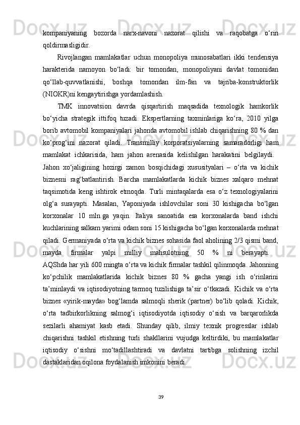 kompaniyaning   bozorda   narx-navoni   nazorat   qilishi   va   raqobatga   o‘rin
qoldirmasligidir. 
Rivojlangan   mamlakatlar   uchun   monopoliya   munosabatlari   ikki   tendensiya
harakterida   namoyon   bo‘ladi:   bir   tomondan,   monopoliyani   davlat   tomonidan
qo‘llab-quvvatlanishi,   boshqa   tomondan   ilm-fan   va   tajriba-konstruktorlik
(NIOKR)ni kengaytirishga yordamlashish. 
TMK   innovatsion   davrda   qisqartirish   maqsadida   texnologik   hamkorlik
bo‘yicha   strategik   ittifoq   tuzadi.   Ekspertlarning   taxminlariga   ko‘ra,   2010   yilga
borib avtomobil kompaniyalari jahonda avtomobil ishlab chiqarishning 80 % dan
ko‘prog‘ini   nazorat   qiladi.   Transmilliy   korporatsiyalarning   samaradorligi   ham
mamlakat   ichkarisida,   ham   jahon   arenasida   kelishilgan   harakatini   belgilaydi.  
Jahon   xo‘jaligining   hozirgi   zamon   bosqichidagi   xususityalari   –   o‘rta   va   kichik
biznesni   rag‘batlantirish.   Barcha   mamlakatlarda   kichik   biznes   xalqaro   mehnat
taqsimotida   keng   ishtirok   etmoqda.   Turli   mintaqalarda   esa   o‘z   texnologiyalarini
olg‘a   surayapti.   Masalan,   Yaponiyada   ishlovchilar   soni   30   kishigacha   bo‘lgan
korxonalar   10   mln.ga   yaqin.   Italiya   sanoatida   esa   korxonalarda   band   ishchi
kuchlarining salkam yarimi odam soni 15 kishigacha bo‘lgan korxonalarda mehnat
qiladi. Germaniyada o‘rta va kichik biznes sohasida faol aholining 2/3 qismi band,
mayda   firmalar   yalpi   milliy   mahsulotning   50   %   ni   berayapti.  
AQShda har yili 600 mingta o‘rta va kichik firmalar tashkil qilinmoqda. Jahonning
ko‘pchilik   mamlakatlarida   kichik   biznes   80   %   gacha   yangi   ish   o‘rinlarini
ta’minlaydi  va  iqtisodiyotning  tarmoq  tuzilishiga  ta’sir  o‘tkazadi.  Kichik  va  o‘rta
biznes   «yirik-mayda»   bog‘lamda   salmoqli   sherik   (partner)   bo‘lib   qoladi.   Kichik,
o‘rta   tadbirkorlikning   salmog‘i   iqtisodiyotda   iqtisodiy   o‘sish   va   barqarorlikda
sezilarli   ahamiyat   kasb   etadi.   Shunday   qilib,   ilmiy   texnik   progresslar   ishlab
chiqarishni   tashkil   etishning   turli   shakllarini   vujudga   keltirdiki,   bu   mamlakatlar
iqtisodiy   o‘sishni   mo‘tadillashtiradi   va   davlatni   tartibga   solishning   izchil
dastaklaridan oqilona foydalanish imkonini beradi. 
39 