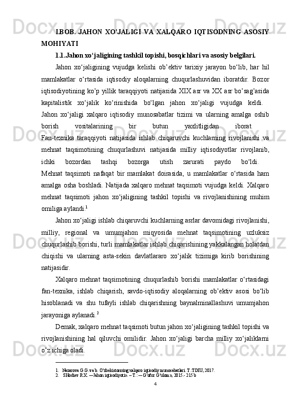 I.BOB.   JAHON   XO’JALIGI   VA   XALQARO   IQTISODNING   ASOSIY
MOHIYATI  
1.1.Jahon xo‘jaligining tashkil topishi, bosqichlari va asosiy belgilari.
Jahon   xo‘jaligining   vujudga   kelishi   ob’ektiv   tarixiy   jarayon   bo‘lib,   har   hil
mamlakatlar   o‘rtasida   iqtisodiy   aloqalarning   chuqurlashuvidan   iboratdir.   Bozor
iqtisodiyotining ko’p yillik taraqqiyoti natijasida XIX asr va XX asr bo’sag’asida
kapitalistik   xo‘jalik   ko‘rinishida   bo‘lgan   jahon   xo‘jaligi   vujudga   keldi.  
Jahon   xo‘jaligi   xalqaro   iqtisodiy   munosabatlar   tizimi   va   ularning   amalga   oshib
borish   vositalarining   bir   butun   yaxlitligidan   iborat.  
Fan-texnika   taraqqiyoti   natijasida   ishlab   chiqaruvchi   kuchlarning   rivojlanishi   va
mehnat   taqsimotining   chuqurlashuvi   natijasida   milliy   iqtisodiyotlar   rivojlanib,
ichki   bozordan   tashqi   bozorga   utish   zarurati   paydo   bo‘ldi.  
Mehnat   taqsimoti   nafaqat   bir   mamlakat   doirasida,   u   mamlakatlar   o‘rtasida   ham
amalga   osha   boshladi.   Natijada   xalqaro   mehnat   taqsimoti   vujudga   keldi.   Xalqaro
mehnat   taqsimoti   jahon   xo‘jaligining   tashkil   topishi   va   rivojlanishining   muhim
omiliga aylandi. 1
 
Jahon xo‘jaligi ishlab chiqaruvchi kuchlarning asrlar davomidagi rivojlanishi,
milliy,   regional   va   umumjahon   miqyosida   mehnat   taqsimotining   uzluksiz
chuqurlashib borishi, turli mamlakatlar ishlab chiqarishining yakkalangan holatdan
chiqishi   va   ularning   asta-sekin   davlatlararo   xo‘jalik   tizimiga   kirib   borishining
natijasidir. 
Xalqaro   mehnat   taqsimotining   chuqurlashib   borishi   mamlakatlar   o‘rtasidagi
fan-texnika,   ishlab   chiqarish,   savdo-iqtisodiy   aloqalarning   ob’ektiv   asosi   bo‘lib
hisoblanadi   va   shu   tufayli   ishlab   chiqarishning   baynalminallashuvi   umumjahon
jarayoniga aylanadi. 2
 
Demak, xalqaro mehnat taqsimoti butun jahon xo‘jaligining tashkil topishi va
rivojlanishining   hal   qiluvchi   omilidir.   Jahon   xo‘jaligi   barcha   milliy   xo‘jaliklarni
o’z ichiga oladi. 
_________________________________
1. Nazarova G.G. va b. O‘zbekistonning xalqaro iqtisodiy munosabatlari. T.:TDIU, 2017.
2.  SHodiev R.X. ―Jahon iqtisodiyoti». – T.: ―G‘ofur G‘ulom», 2015.- 215 b
4 