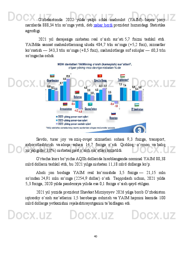 O‘zbekistonda   2022   yilda   yalpi   ichki   mahsulot   (YAIM)   hajmi   joriy
narxlarda   888,34 trln so‘mga yetdi ,  deb   xabar berdi   prezident  huzuridagi Statistika
agentligi.
2021   yil   darajasiga   nisbatan   real   o‘sish   sur’ati   5,7   foizni   tashkil   etdi .
YAIMda   sanoat   mahsulotlarining   ulushi   484,7   trln   so‘mga   (+5,2   foiz),   xizmatlar
ko‘rsatish   — 343,3 trln so‘mga (+8,5 foiz), mahsulotlarga sof soliqlar   — 60,3 trln
so‘mgacha oshdi.
Savdo,   turar   joy   va   oziq-ovqat   xizmatlari   sohasi   9,3   foizga,   transport,
axborotlashtirish   va   aloqa   sohasi   14,7   foizga   o‘sdi.   Qishloq,   o‘rmon   va   baliq
xo‘jaligida (3,6%) nisbatan past o‘sish sur’atlari kuzatildi.
O‘rtacha kurs bo‘yicha AQSh dollarida hisoblanganda nominal   YAIM 80,38
mlrd dollarni tashkil etdi , bu   2021 yilga nisbatan 11,18 mlrd dollarga ko‘p.
Aholi   jon   boshiga   YAIM   real   ko‘rinishda   3,5   foizga   —   21,15   mln
so‘mdan   24,91   mln   so‘mga   (2254,9   dollar)   o‘sdi .   Taqqoslash   uchun,   2021   yilda
5,3 foizga, 2020 yilda pandemiya yilida esa 0,1 foizga o‘sish qayd etilgan.
2021 yil yozida prezident Shavkat Mirziyoyev 2026 yilga borib O‘zbekiston
iqtisodiy   o‘ sish   sur’atlarini   1,5   barobarga   oshirish   va   YAIM   hajmini   kamida   100
mlrd dollarga yetkazishni rejalashtirayotganini   ta’kidlagan   edi .
40 