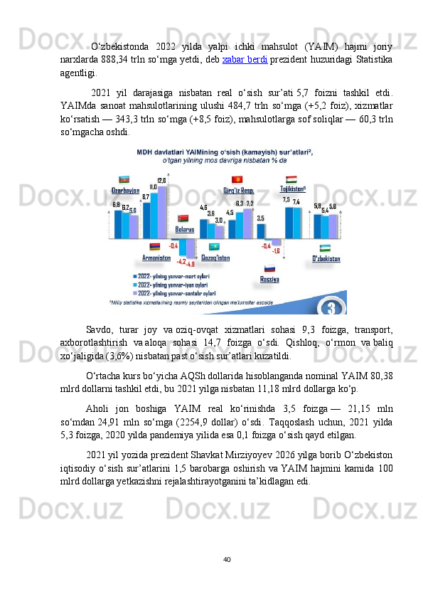 O‘zbekistonda   2022   yilda   yalpi   ichki   mahsulot   (YAIM)   hajmi   joriy
narxlarda   888,34 trln so‘mga yetdi ,  deb   xabar berdi   prezident  huzuridagi Statistika
agentligi.
2021   yil   darajasiga   nisbatan   real   o‘sish   sur’ati   5,7   foizni   tashkil   etdi .
YAIMda   sanoat   mahsulotlarining   ulushi   484,7   trln   so‘mga   (+5,2   foiz),   xizmatlar
ko‘rsatish   — 343,3 trln so‘mga (+8,5 foiz), mahsulotlarga sof soliqlar   — 60,3 trln
so‘mgacha oshdi.
Savdo,   turar   joy   va   oziq-ovqat   xizmatlari   sohasi   9,3   foizga,   transport,
axborotlashtirish   va   aloqa   sohasi   14,7   foizga   o‘sdi.   Qishloq,   o‘rmon   va   baliq
xo‘jaligida (3,6%) nisbatan past o‘sish sur’atlari kuzatildi.
O‘rtacha kurs bo‘yicha AQSh dollarida hisoblanganda nominal   YAIM 80,38
mlrd dollarni tashkil etdi , bu   2021 yilga nisbatan 11,18 mlrd dollarga ko‘p.
Aholi   jon   boshiga   YAIM   real   ko‘rinishda   3,5   foizga   —   21,15   mln
so‘mdan   24,91   mln   so‘mga   (2254,9   dollar)   o‘sdi .   Taqqoslash   uchun,   2021   yilda
5,3 foizga, 2020 yilda pandemiya yilida esa 0,1 foizga o‘sish qayd etilgan.
2021 yil yozida prezident Shavkat Mirziyoyev 2026 yilga borib O‘zbekiston
iqtisodiy   o‘ sish   sur’atlarini   1,5   barobarga   oshirish   va   YAIM   hajmini   kamida   100
mlrd dollarga yetkazishni rejalashtirayotganini   ta’kidlagan   edi .
40