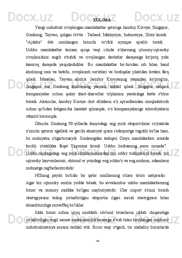 XULOSA
Yangi industrial rivojlangan mamlakatlar qatoriga Janubiy Koreya, Singapur,
Gonkong, Tayvan, qolgan to'rtta  - Tailand, Malayziya,  Indoneziya,  Xitoy kiradi.  
"Ajdaho"   deb   nomlangan   birinchi   to'rtlik   ayniqsa   ajralib   turadi.  
Ushbu   mamlakatlar   tarixan   qisqa   vaqt   ichida   o'zlarining   ijtimoiy-iqtisodiy
rivojlanishini   engib   o'tishdi   va   rivojlangan   davlatlar   darajasiga   ko'proq   yoki
kamroq   darajada   yaqinlashdilar.   Bu   mamlakatlar   bir-biridan   ish   bilan   band
aholining   soni   va   tarkibi,   rivojlanish   sur'atlari   va   boshqalar   jihatidan   keskin   farq
qiladi.   Masalan,   Tayvan   aholisi   Janubiy   Koreyaning   yarmidan   ko'prog'ini,
Singapur   esa   Gonkong   aholisining   yarmini   tashkil   qiladi.   Singapur   xalqaro
kompaniyalar   uchun   qulay   shart-sharoitlar   to'plamini   yaratishga   katta   e'tibor
beradi.   Aksincha,   Janubiy   Koreya   chet   elliklarni   o'z   iqtisodlaridan   uzoqlashtirish
uchun   qo'lidan   kelganicha   harakat   qilmoqda,   o'z   kompaniyalariga   subsidiyalarni
etkazib bermoqda. 
Oltinchi   Gonkong   90-yillarda   dunyodagi   eng   yirik   eksportchilar   ro'yxatida
o'ninchi qatorni egalladi va garchi aksariyat qismi reeksportga tegishli bo'lsa ham,
bu   mohiyatni   o'zgartirmaydi.   Gonkongdan   tashqari   Osiyo   mamlakatlari   orasida
kuchli   o'ntalikka   faqat   Yaponiya   kiradi.   Ushbu   hodisaning   asosi   nimada?  
Ushbu mintaqadagi eng yirik ishbilarmonlardan biri oddiy tushuntirish beradi: biz
iqtisodiy hayvonlarmiz, ehtimol er yuzidagi eng ochko'z va eng muhimi, odamlarni
mehnatga rag'batlantirishdir. 
NISning   paydo   bo'lishi   bir   qator   omillarning   o'zaro   ta'siri   natijasidir.  
Agar   biz   iqtisodiy   omilni   yodda   tutsak,   bu   avvalambor   ushbu   mamlakatlarning
bozor   va   xususiy   mulkka   bo'lgan   majburiyatidir.   Ular   import   o'rnini   bosish
strategiyasini   tashqi   yo'naltirilgan   eksportni   ilgari   surish   strategiyasi   bilan
almashtirishga muvaffaq bo'ldilar . 
Ichki   bozor   uchun   uzoq   muddatli   iste'mol   tovarlarini   ishlab   chiqarishga
yo'naltirilgan engil sanoat mashinasozlik bazasiga o'tish bilan boshlangan majburiy
industrializatsiya   asosini   tashkil   etdi.   Biroz   vaqt   o'tgach,   tor   mahalliy   bozorlarda
44 