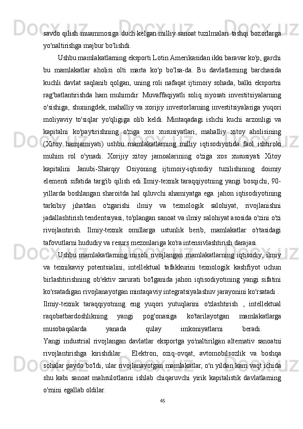 savdo qilish muammosiga duch kelgan milliy sanoat tuzilmalari tashqi bozorlarga
yo'naltirishga majbur bo'lishdi.
Ushbu mamlakatlarning eksporti Lotin Amerikasidan ikki baravar ko'p, garchi
bu   mamlakatlar   aholisi   olti   marta   ko'p   bo'lsa-da.   Bu   davlatlarning   barchasida
kuchli   davlat   saqlanib   qolgan,   uning  roli   nafaqat   ijtimoiy   sohada,   balki   eksportni
rag'batlantirishda   ham   muhimdir.   Muvaffaqiyatli   soliq   siyosati   investitsiyalarning
o'sishiga, shuningdek, mahalliy va xorijiy investorlarning investitsiyalariga yuqori
moliyaviy   to'siqlar   yo'qligiga   olib   keldi.   Mintaqadagi   ishchi   kuchi   arzonligi   va
kapitalni   ko'paytirishning   o'ziga   xos   xususiyatlari,   mahalliy   xitoy   aholisining
(Xitoy   hamjamiyati)   ushbu   mamlakatlarning   milliy   iqtisodiyotida   faol   ishtiroki
muhim   rol   o'ynadi.   Xorijiy   xitoy   jamoalarining   o'ziga   xos   xususiyati   Xitoy
kapitalini   Janubi-Sharqiy   Osiyoning   ijtimoiy-iqtisodiy   tuzilishining   doimiy
elementi sifatida targ'ib qilish edi.Ilmiy-texnik taraqqiyotning yangi bosqichi, 90-
yillarda  boshlangan  sharoitda  hal   qiluvchi   ahamiyatga  ega.  jahon iqtisodiyotining
tarkibiy   jihatdan   o'zgarishi   ilmiy   va   texnologik   salohiyat,   rivojlanishni
jadallashtirish tendentsiyasi, to'plangan sanoat va ilmiy salohiyat asosida o'zini o'zi
rivojlantirish.   Ilmiy-texnik   omillarga   ustunlik   berib,   mamlakatlar   o'rtasidagi
tafovutlarni hududiy va resurs mezonlariga ko'ra intensivlashtirish darajasi. 
Ushbu   mamlakatlarning   misoli   rivojlangan   mamlakatlarning   iqtisodiy,   ilmiy
va   texnikaviy   potentsialini,   intellektual   tafakkurini   texnologik   kashfiyot   uchun
birlashtirishning   ob'ektiv   zarurati   bo'lganida   jahon   iqtisodiyotining   yangi   sifatini
ko'rsatadigan rivojlanayotgan mintaqaviy integratsiyalashuv jarayonini ko'rsatadi . 
Ilmiy-texnik   taraqqiyotning   eng   yuqori   yutuqlarini   o'zlashtirish   ,   intellektual
raqobatbardoshlikning   yangi   pog'onasiga   ko'tarilayotgan   mamlakatlarga
musobaqalarda   yanada   qulay   imkoniyatlarni   beradi.  
Yangi   industrial   rivojlangan   davlatlar   eksportga   yo'naltirilgan   alternativ   sanoatni
rivojlantirishga   kirishdilar   .   Elektron,   oziq-ovqat,   avtomobilsozlik   va   boshqa
sohalar paydo bo'ldi, ular rivojlanayotgan mamlakatlar, o'n yildan kam vaqt ichida
shu   kabi   sanoat   mahsulotlarini   ishlab   chiqaruvchi   yirik   kapitalistik   davlatlarning
o'rnini egallab oldilar. 
45 