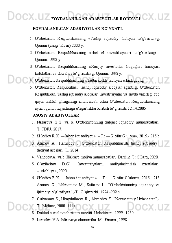 FOYDALANILGAN ADABIYOTLAR RO’YXATI.
FOYDALANILGAN ADABIYOTLAR RO‘YXATI.  
1. O‘zbekiston   Respublikasining   «Tashqi   iqtisodiy   faoliyati   to‘g‘risida»gi
Qonuni (yangi tahriri) 2000 y. 
2. O‘zbekiston   Respublikasining   «chet   el   investitsiyalari   to‘g‘risida»gi  
Qonuni. 1998 y. 
3. O‘zbekiston   Respublikasining   «Xorijiy   investorlar   huquqlari   himoyasi
kafolatlari va choralari to‘g‘risida»gi Qonuni. 1998 y. 
4. O‘zbekiston Respublikasining «Tadbirkorlik faoliyati erkinligining 
5. O‘zbekiston   Respublikasi   Tashqi   iqtisodiy   aloqalar   agentligi   O‘zbekiston
Respublikasi Tashqi iqtisodiy aloqalar, investitsiyalar va savdo vazirligi etib
qayta   tashkil   qilinganligi   munosabati   bilan   O‘zbekiston   Respublikasining
ayrim qonun hujjatlariga o‘zgartishlar kiritish to‘g‘risida 12.14.2005 
ASOSIY ADABIYOTLAR
1. Nazarova   G.G.   va   b.   O‘zbekistonning   xalqaro   iqtisodiy   munosabatlari.
T.:TDIU, 2017.
2. SHodiev R.X. ―Jahon iqtisodiyoti». – T.: ―G‘ofur G‘ulom», 2015.- 215 b
3. Alimov   A.,   Hamedov   I.   O‘zbekiston   Respublikasida   tashqi   iqtisodiy  
faoliyat asoslari. T., 2014. 
4. Vahobov A. va b. Xalqaro moliya munosabatlari: Darslik. T.: SHarq, 2020.
5. G‘ozibekov   D.G‘.   Investitsiyalarni   moliyalashtirish   masalalari.
– .«Moliya», 2020. 
6. SHodiev R.X. ―Jahon iqtisodiyoti». – T.: ―G‘ofur G‘ulom», 2015.- 215
Asanov   G.,   Nabixonov   M.,   Safarov   I   .   “O’zbekistonning   iqtisodiy   va
ijtimoiy jo’g’rofiyasi”,-T.: O’qituvchi, 1994.-209 b.
7. Gulyamov  S.,   Ubaydullaeva   R.,   Ahmedov  E.  “Nezavisimiy   Uzbekistan”,-
T.: Mehnat, 2000.-144s.
8. Doklad o chelovecheskom razvitii. Uzbekistan,-1999.-125 b.
9. Lomakin V.A. Mirovaya ekonomika. M.: Finansi, 1998.
46 