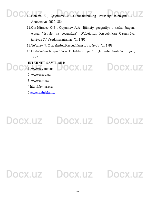 10. Nabiev   E.,   Qayumov   A.   O’zbekistonning   iqtisodiy   salohiyati.   T.:
Akademiya, 2000.-88b.
11. Ota-Mirzaev   O.B.,   Qayumov   A.A.   Ijtimoiy   geografiya   :   kecha,   bugun,
ertaga.   “Istiqlol   va   geografiya”,   O’zbekiston   Respublikasi   Geografiya
jamiyati  IV s’ezdi materiallari. T.: 1995.
12. To’xliev N. O’zbekiston Respublikasi iqtisodiyoti. T.: 1998.
13. O’zbekiston   Respublikasi.   Entsiklopediya.   T.:   Qomuslar   bosh   tahririyati,
1997.
INTERNET SAYTLARI:  
1. www.ziyonet.uz 
2. www.arxiv.uz 
3. www.aim.uz 
4.http://fayllar.org 
6  www.statistika.uz
47 