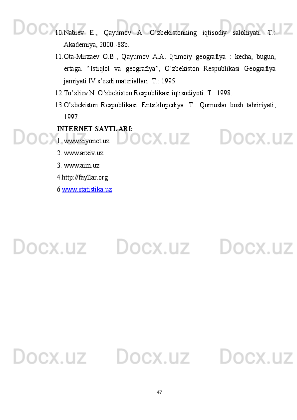 10. Nabiev   E.,   Qayumov   A.   O’zbekistonning   iqtisodiy   salohiyati.   T.:
Akademiya, 2000.-88b.
11. Ota-Mirzaev   O.B.,   Qayumov   A.A.   Ijtimoiy   geografiya   :   kecha,   bugun,
ertaga.   “Istiqlol   va   geografiya”,   O’zbekiston   Respublikasi   Geografiya
jamiyati  IV s’ezdi materiallari. T.: 1995.
12. To’xliev N. O’zbekiston Respublikasi iqtisodiyoti. T.: 1998.
13. O’zbekiston   Respublikasi.   Entsiklopediya.   T.:   Qomuslar   bosh   tahririyati,
1997.
INTERNET SAYTLARI:  
1. www.ziyonet.uz 
2. www.arxiv.uz 
3. www.aim.uz 
4.http://fayllar.org 
6  www.statistika.uz
47