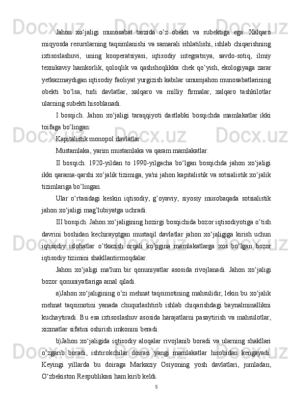 Jahon   xo‘jaligi   munosabat   tarzida   o’z   obekti   va   subektiga   ega.   Xalqaro
miqyosda resurslarning taqsimlanishi  va samarali  ishlatilishi, ishlab chiqarishning
ixtisoslashuvi,   uning   kooperatsiyasi,   iqtisodiy   integratsiya,   savdo-sotiq,   ilmiy
texnikaviy hamkorlik, qoloqlik va qashshoqlikka  chek  qo’yish,  ekologiyaga zarar
yetkazmaydigan iqtisodiy faoliyat yurgizish kabilar umumjahon munosabatlarining
obekti   bo‘lsa,   turli   davlatlar,   xalqaro   va   milliy   firmalar,   xalqaro   tashkilotlar
ularning subekti hisoblanadi.
I   bosqich.   Jahon   xo‘jaligi   taraqqiyoti   dastlabki   bosqichda   mamlakatlar   ikki
toifaga bo’lingan: 
Kapitalistik monopol davlatlar. 
Mustamlaka, yarim mustamlaka va qaram mamlakatlar. 
II   bosqich.   1920-yildan   to   1990-yilgacha   bo‘lgan   bosqichda   jahon   xo‘jaligi
ikki qarama-qarshi xo‘jalik tizimiga, ya'ni jahon kapitalistik va sotsialistik xo‘jalik
tizimlariga bo’lingan. 
Ular   o‘rtasidagi   keskin   iqtisodiy,   g’oyaviy,   siyosiy   musobaqada   sotsialistik
jahon xo‘jaligi mag’lubiyatga uchradi. 
III bosqich. Jahon xo‘jaligining hozirgi bosqichida bozor iqtisodiyotiga o’tish
davrini   boshidan   kechirayotgan   mustaqil   davlatlar   jahon   xo‘jaligiga   kirish   uchun
iqtisodiy   islohatlar   o’tkazish   orqali   ko’pgina   mamlakatlarga   xos   bo‘lgan   bozor
iqtisodiy tizimini shakllantirmoqdalar. 
Jahon   xo‘jaligi   ma'lum   bir   qonuniyatlar   asosida   rivojlanadi.   Jahon   xo‘jaligi
bozor qonuniyatlariga amal qiladi.
a)Jahon xo‘jaligining o’zi mehnat taqsimotining mahsulidir, lekin bu xo‘jalik
mehnat   taqsimotini   yanada   chuqurlashtirib   ishlab   chiqarishdagi   baynalminallikni
kuchaytiradi. Bu esa ixtisoslashuv  asosida  harajatlarni pasaytirish va mahsulotlar,
xizmatlar sifatini oshirish imkonini beradi. 
b)Jahon   xo‘jaligida   iqtisodiy   aloqalar   rivojlanib   boradi   va   ularning   shakllari
o’zgarib   boradi,   ishtirokchilar   doirasi   yangi   mamlakatlar   hisobidan   kengayadi.
Keyingi   yillarda   bu   doiraga   Markaziy   Osiyoning   yosh   davlatlari,   jumladan,
O‘zbekiston Respublikasi ham kirib keldi. 
5 