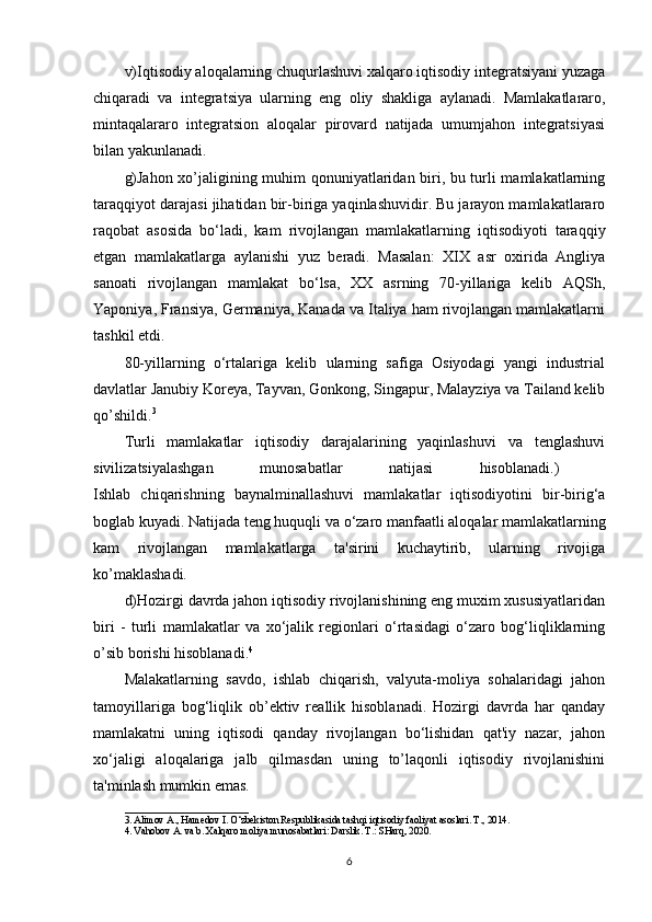 v)Iqtisodiy aloqalarning chuqurlashuvi xalqaro iqtisodiy integratsiyani yuzaga
chiqaradi   va   integratsiya   ularning   eng   oliy   shakliga   aylanadi.   Mamlakatlararo,
mintaqalararo   integratsion   aloqalar   pirovard   natijada   umumjahon   integratsiyasi
bilan yakunlanadi. 
g)Jahon xo’jaligining muhim qonuniyatlaridan biri, bu turli mamlakatlarning
taraqqiyot darajasi jihatidan bir-biriga yaqinlashuvidir. Bu jarayon mamlakatlararo
raqobat   asosida   bo‘ladi,   kam   rivojlangan   mamlakatlarning   iqtisodiyoti   taraqqiy
etgan   mamlakatlarga   aylanishi   yuz   beradi.   Masalan:   XIX   asr   oxirida   Angliya
sanoati   rivojlangan   mamlakat   bo‘lsa,   XX   asrning   70-yillariga   kelib   AQSh,
Yaponiya, Fransiya, Germaniya, Kanada va Italiya ham rivojlangan mamlakatlarni
tashkil etdi. 
80-yillarning   o‘rtalariga   kelib   ularning   safiga   Osiyodagi   yangi   industrial
davlatlar Janubiy Koreya, Tayvan, Gonkong, Singapur, Malayziya va Tailand kelib
qo’shildi. 3
 
Turli   mamlakatlar   iqtisodiy   darajalarining   yaqinlashuvi   va   tenglashuvi
sivilizatsiyalashgan   munosabatlar   natijasi   hisoblanadi.)  
Ishlab   chiqarishning   baynalminallashuvi   mamlakatlar   iqtisodiyotini   bir-birig‘a
boglab kuyadi. Natijada teng huquqli va o‘zaro manfaatli aloqalar mamlakatlarning
kam   rivojlangan   mamlakatlarga   ta'sirini   kuchaytirib,   ularning   rivojiga
ko’maklashadi. 
d)Hozirgi davrda jahon iqtisodiy rivojlanishining eng muxim xususiyatlaridan
biri   -   turli   mamlakatlar   va   xo‘jalik   regionlari   o‘rtasidagi   o‘zaro   bog‘liqliklarning
o’sib borishi hisoblanadi. 4
 
Malakatlarning   savdo,   ishlab   chiqarish,   valyuta-moliya   sohalaridagi   jahon
tamoyillariga   bog‘liqlik   ob’ektiv   reallik   hisoblanadi.   Hozirgi   davrda   har   qanday
mamlakatni   uning   iqtisodi   qanday   rivojlangan   bo‘lishidan   qat'iy   nazar,   jahon
xo‘jaligi   aloqalariga   jalb   qilmasdan   uning   to’laqonli   iqtisodiy   rivojlanishini
ta'minlash mumkin emas. 
_________________________
3. Alimov A., Hamedov I. O‘zbekiston Respublikasida tashqi iqtisodiy faoliyat asoslari. T., 2014. 
4. Vahobov A. va b. Xalqaro moliya munosabatlari: Darslik. T.: SHarq, 2020. 
6 