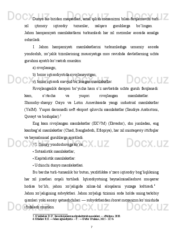 Dunyo bir-biridan maqsadlari, amal qilish mexanizmi bilan farqlanuvchi turli
xil   ijtimoiy   iqtisodiy   tuzumlar,   xalqaro   guruhlarga   bo’lingan.  
Jahon   hamjamiyati   mamlakatlarni   turkumlash   har   xil   mezonlar   asosida   amalga
oshiriladi. 
I.   Jahon   hamjamiyati   mamlakatlarini   turkumlashga   umumiy   asosda
yondoshib,   xo‘jalik   tizimlarining   xususiyatiga   mos   ravishda   davlatlarning   uchta
guruhini ajratib ko‘rsatish mumkin: 
a) rivojlanagn; 
b) bozor iqtisodiyotida rivojlanayotgan; 
v) bozor iqtisodi mavjud bo‘lmagan mamlakatlar. 
Rivojlanganlik   darajasi   bo‘yicha   ham   o’z   navbatida   uchta   guruh   farqlanadi:
kam,   o‘rtacha   va   yuqori   rivojlangan   mamlakatlar.  
Shimoliy-sharqiy   Osiyo   va   Lotin   Amerikasida   yangi   industrial   mamlakatlar
(YaIM). Yuqori daromadli neft eksport qiluvchi mamlakatlar (Saudiya Arabistoni,
Quvayt va boshqalar). 5
 
Eng   kam   rivojlangan   mamlakatlar   (EKVM)   (Ekvador),   shu   jumladan,   eng
kambag‘al mamlakatlar (Chad, Bangladesh, Efiopiya), har xil mintaqaviy ittifoqlar
va baynalminal guruhlarga ajratiladi. 
VI. Sinuiy yondoshuviga ko’ra: 
 Sotsialistik mamlakatlar; 
 Kapitalistik mamlakatlar: 
 Uchinchi dunyo mamlakatlari. 
Bu barcha turli-tumanlik bir butun, yaxlitlikka o‘zaro iqtisodiy bog‘liqlikning
har   xil   jixatlari   orqali   tortiladi.   Iqtisodiyotning   baynalminallashuvi   mu q arrar
h odisa   bo‘lib,   jahon   xo‘jaligida   xilma- h il   aloqalarni   yuzaga   keltiradi. 6
 
Jahon xo’jaligining subeyktlari. Jahon xo'jaligi tizimini  soda   h olda uning tarkibiy
qismlari yoki asosiy qatnashchilari — subyek t laridan iborat mexanizm ko‘rinishida
ifodalash mumkin. 
___________________________
5. G‘ozibekov D.G‘. Investitsiyalarni moliyalashtirish masalalari. – .«Moliya», 2020. 
6. SHodiev R.X. ―Jahon iqtisodiyoti». – T.: ―G‘ofur G‘ulom», 2015.- 215 b
7 