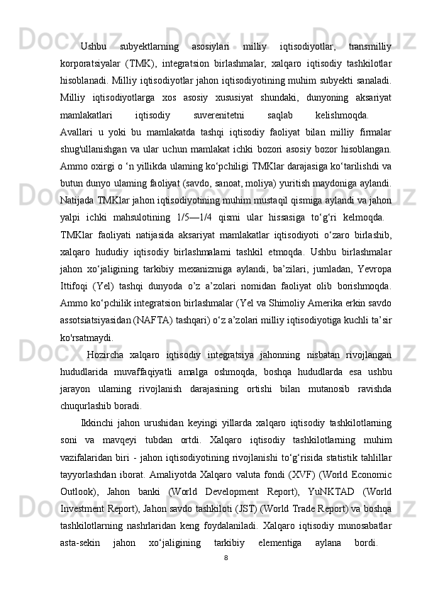 Ushbu   subyektlarning   asosiylari   milliy   iqtisodiyotlar,   transmilliy
korporatsiyalar   (TMK),   integratsion   birlashmalar,   xalqaro   iqtisodiy   tashkilotlar
hisoblanadi. Milliy iqtisodiyotlar  jahon iqtisodiyotining muhim  subyekti  sanaladi.
Milliy   iqtisodiyotlarga   xos   asosiy   xususiyat   shundaki,   dunyoning   aksariyat
mamlakatlari   iqtisodiy   suverenitetni   saqlab   kelishmoqda.  
Avallari   u   yoki   bu   mamlakatda   tashqi   iqtisodiy   faoliyat   bilan   milliy   firmalar
shug'ullanishgan   va   ular   uchun   mamlakat   ichki   bozori   asosiy   bozor   hisoblangan.
Ammo oxirgi o ‘n yillikda ulaming ko‘pchiligi TMKlar darajasiga ko‘tarilishdi va
butun dunyo ulaming faoliyat (savdo, sanoat, moliya) yuritish maydoniga aylandi.
Natijada TMKlar jahon iqtisodiyotining muhim mustaqil qismiga aylandi va jahon
yalpi   ichki   mahsulotining   1/5—1/4   qismi   ular   hissasiga   to‘g‘ri   kelmoqda.  
TMKlar   faoliyati   natijasida   aksariyat   mamlakatlar   iqtisodiyoti   o‘zaro   birlashib,
xalqaro   hududiy   iqtisodiy   birlashmalami   tashkil   etmoqda.   Ushbu   birlashmalar
jahon   xo‘jaligining   tarkibiy   mexanizmiga   aylandi,   ba’zilari,   jumladan,   Yevropa
Ittifoqi   (Yel)   tashqi   dunyoda   o’z   a’zolari   nomidan   faoliyat   olib   borishmoqda.
Ammo ko‘pchilik integratsion birlashmalar (Yel va Shimoliy Amerika erkin savdo
assotsiatsiyasidan (NAFTA) tashqari) o‘z a’zolari milliy iqtisodiyotiga kuchli ta’sir
ko'rsatmaydi.
  Hozircha   xalqaro   iqtisodiy   integratsiya   jahonning   nisbatan   rivojlangan
hududlarida   muvaffaqiyatli   amalga   oshmoqda,   boshqa   hududlarda   esa   ushbu
jarayon   ulaming   rivojlanish   darajasining   ortishi   bilan   mutanosib   ravishda
chuqurlashib boradi. 
Ikkinchi   jahon   urushidan   keyingi   yillarda   xalqaro   iqtisodiy   tashkilotlarning
soni   va   mavqeyi   tubdan   ortdi.   Xalqaro   iqtisodiy   tashkilotlarning   muhim
vazifalaridan   biri   -   jahon   iqtisodiyotining   rivojlanishi   to‘g‘risida   statistik   tahlillar
tayyorlashdan   iborat.   Amaliyotda   Xalqaro   valuta   fondi   (XVF)   (World   Economic
Outlook),   Jahon   banki   (World   Development   Report),   YuNKTAD   (World
Investment Report), Jahon savdo tashkiloti (JST) (World Trade Report) va boshqa
tashkilotlarning   nashrlaridan   keng   foydalaniladi.   Xalqaro   iqtisodiy   munosabatlar
asta-sekin   jahon   xo‘jaligining   tarkibiy   elementiga   aylana   bordi.  
8 